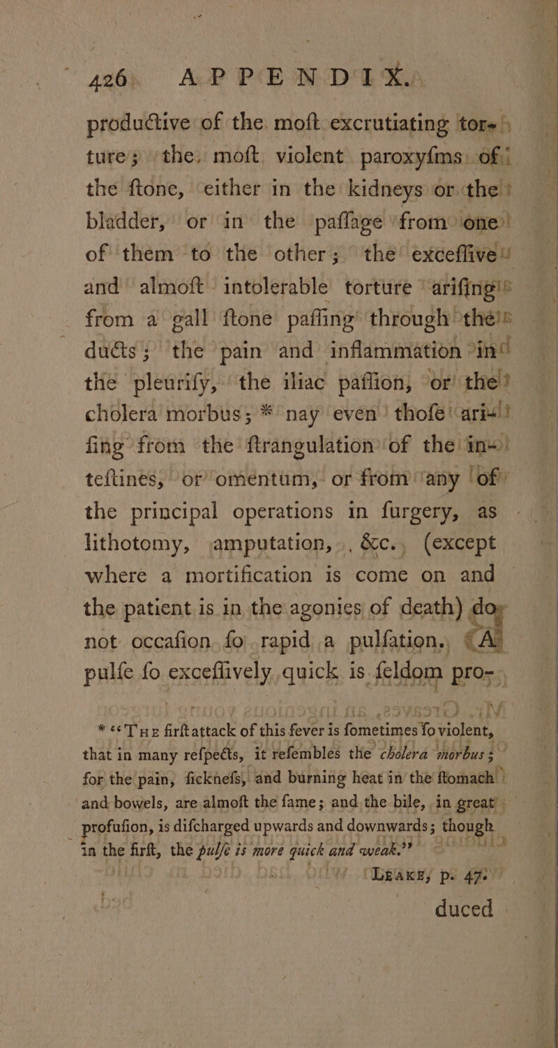 446, AP PEMD EKA productive of the. moft excrutiating tore ture; /the, moft violent paroxyfms) of the ftone, either in the kidneys or the? bladder, or in the paffage from one and almoft intolerable torture ‘arifing!® duéts; ‘the pain and inflammation in’ the pleurify, the iliac paflion, “or! the? cholera morbus; * nay even thofé! aris!) fing from the ftrangulation of the i+) teftines, or omentum,. or from “any | of” the principal operations in furgery, as lithotomy, amputation, , &amp;c.. (except where a mortification is come on and the patient is in the agonies of death) do | not occafion. fo\.rapid a pulfation., tal ik fo SAgeMvely quick is feldom pro- + iw rrS1x) tiv wie! iE firtattack of shits fever i is sittin: fo violent, that in many refpeéts, it refembles the cholera morbus 3 for the pain, ficknefs, and burning heat in the ftomach © and bowels, are almoft the fame; and the bile, in great _ profufion, is difcharged upwards and downwards ; though in the firft, the pulle is more quick and weak? seins “Leake, p. 472° duced »