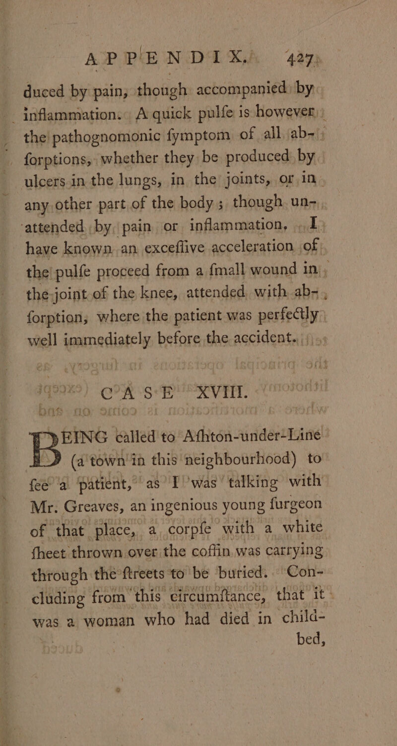 duced by pain, though accompanied) by, inflammation. A quick pulfe is however) _ the! pathognomonic fymptom of all ab-). _ forptions, whether they be produced by ulcers.in the lungs, in the joints, or in. anyother part of the body ; though. un-_ attended by, pain or inflammation, 1 have known. an exceflive acceleration | of the! pulfe proceed from a {mall wound in ; the joint of the knee, attended, with ab- , forption,; where the patient was perfectly well immediately before the accident. || we. A S'E XVII. WE YEING called to Athton-under-Line D» (a'town'in this neighbourhood) to fee’ 'a patient, as Twas’ talking with Mr. Greaves, an ingenious young furgeon of that place, a, corpfe with a white fheet thrown over the coffin. was carrying through the ftreets to be buried. Con- cluding from ‘this: eircumftance, that it: was a woman who had died in child- . | | bed,