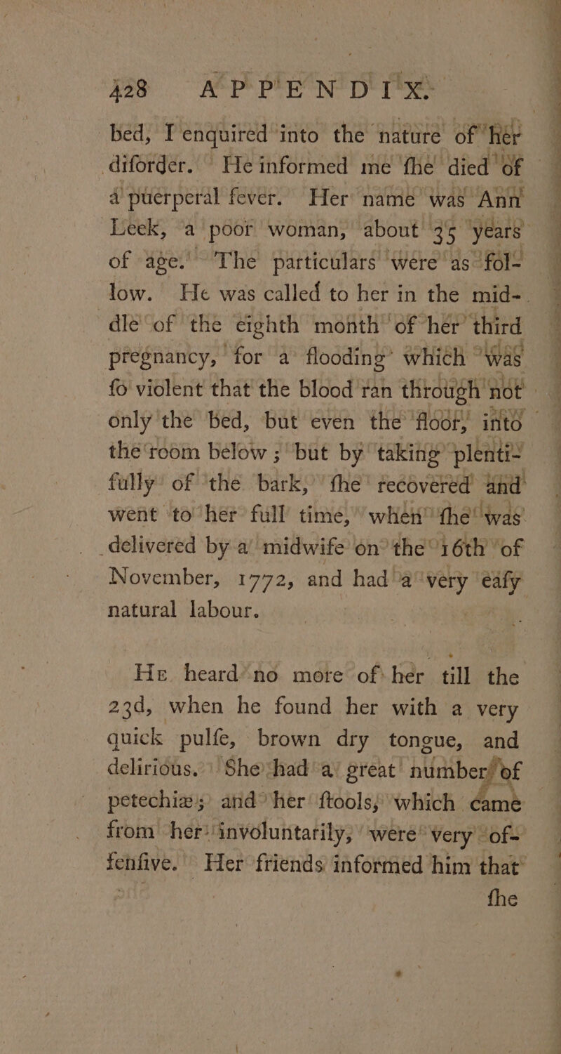 diforder. He informed me fhe died 6 of age.’ The particulars ‘were as fol- dle of the eighth month’ of her’ third pregnancy, “for a flooding’ which “was the ‘toom below ; but by taking’ plenti- natural labour. He heard’ no more of: her till the 23d, when he found her with a very quick pulfe, brown dry tongue, and delirious.’ Sheshad’ a’ great’ number! at petechiw;’ and her’ ftools, which . from her? ‘involuntarily, ‘were’ very. ie fhe
