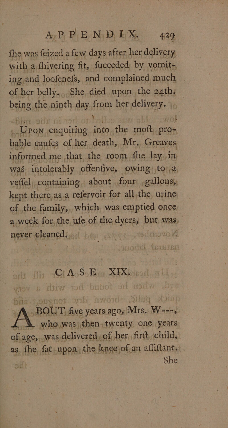 the was feized a few days after be delivery with a, fhivering fit, fucceded by vomit- ing, and loofenefs, and complained much of her belly... She died upon. the athe being the ninth day from her erage | _ Upon Raat into tie moft Dest bable caufes of her death, Mr. Greaves, informed me, that the room fhe lay. in was intolerably offenfive, owing to) a, vetlel, containing, about four gallons, kept there, as.a refervoir for all,the, urine of the family, which was emptied once a week, for, the, ufe of the ayer but, was, never gleaned, : voV Grn Ss Bio SE Xbi .. BOUT, five years. ago, Mrs. W---, who,was)|then.twenty one. years of age,.. _was delivered, of, her, firft, child, as. fhe fat upon) the kneejof.an afliftant.. | She