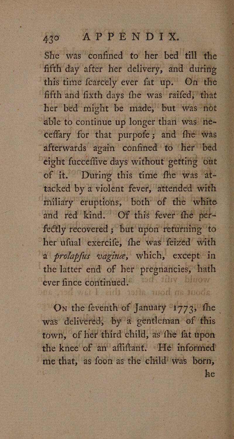 fifth day ‘after her delivery, and dutirig this time fearcely ever fat up. On the her bed might be made, but ‘was - not “able to continue up longer than was’ né- ceffary for that purpofe; and fhe” Was “afterwards: again confined ' to her’ ‘pbéd tacked by a violent fever, attended with miliary eruptions, both’ of the white and red kind. Of this fever: the per » fe€tly recovered ; but upon returning 'to a\ prolapfus vagine, which, except’ in the latter end of her pe ah MirOoY ever fince continued.’ ' tUOGE was delivered; bya gentleman of ‘this town, of hér third child, as*the fat upon the knee of an’ affiftant. “Hé! informeéd he