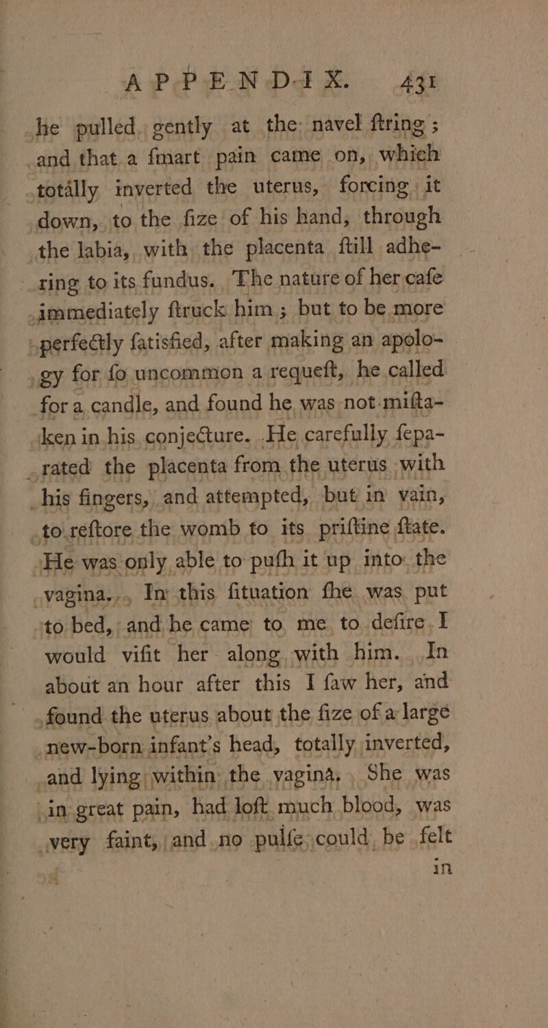 AP PEN Dam. £48 he pulled, gently at the: navel ftring ; _and that.a fmart pain came on, which totally inverted the uterus, forcing it down, , to the fize of his hand, through the labia, with the placenta ftill adhe- ring to its fundus. The nature of her cafe immediately ftruck him ; but to be more iperfectly fatisfied, after making an apolo- _gy for fo uncommon a requeft, he called for a candle, and found he was not. mifta- ken in.his, conjecture. . He carefully fepa- rated the placenta from, the uterus with his fingers, and attempted, but in vain, .to.reftore the womb to its priftine ftate. ‘He was only able to puth it up into: the vagina... In: this fituation fhe was. put ‘to bed, and, he came to me to. defire.I would vifit her- along. with him. In about an hour after fig I faw her, and found the uterus about the fize of a large _new-born infant’s head, totally inverted, and lying within the vagina, She was in great pain, had. loft. much blood, was very faint, and no puife could, be felt | in