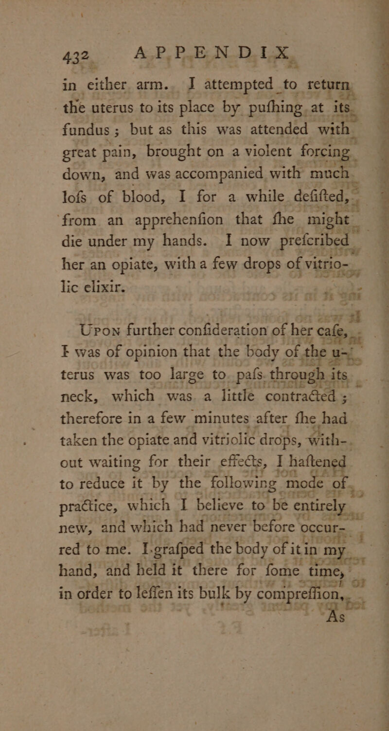 in either arm.. J attempted _ to ae the uterus to its place by puthing, at ates fundus ; but as this was attended with | great pain, brought on a violent forcing. down, and was accompanied with mach, lofs of blood, I for a while defifted, ‘from an apprehenfion that fhe mi die under my hands. I now prefcribed her an opiate, with a few drops of vitrio— lic elixir. 4 oie cbt FE ite [cee ti Upon further cattemian of her cafe, E was of opinion that the body of the u ra 4 terus was too large to. pafs. through i its neck, which was. a little contracotns therefore in a few minutes after fhe had. taken the opiate and vitriolic drops, with-. out waiting for their effects, I haftene to reduce it by the. following ‘mode o » er 20 practice, which I believe to ‘be entirely t ~ be we | 1 new, and which had never before occurs. red to me. I. grafped the body of i it ‘in m = hand, and held it there for fome - time, i in order to leffen i its bulk by conipref on, z $
