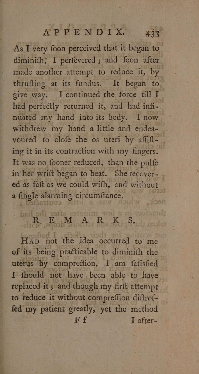 NPPENDIX. 433° As I very foon perceived that it began to” diminith; I perfevered ; ‘and foon after made another attempt to reduce it, by thrufting at its fundus. HOLE began to” give way. I continued the force till I nuated my hand into its body. I now withdrew my hand a little and endea- _ ing it in its contraction with my fingers. It was no fooner reduced, than the pulfe ed as faft as we could with, and without . a og 38 irc circumftance, | Pe eM, A RB. 8: Hap not the idea occurred to me of its being practicable to diminith the uterus “by comprefiion, I am fatisfied I fhould not haye . been able-to have. replaced it; and though my firft attempt to reduce it without compreflion diftref- fed’ my patient greatly, yet the method | Ff I after-