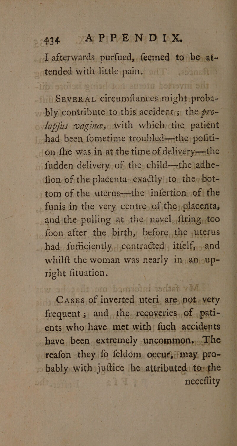 I afterwards purfued,. feemed to. bg at &lt; tended withJittle:paini sdf ssone ) SEVERAL circumflances might: proba- bly contribute to this accident:;, the pro- lapfus vagine, with which; the patient had been fometime troubled——the | pofiti- on fhe was in at the time of delivery——the fudden delivery of the. child—-the adhe- fion. of the placenta exactly ;to, the, bot- tom of the uterus—the infertion: of | the funis in the very centre. of the; placenta, and the pulling at the. navel, ftring,too {oon after the birth, before the ,uterus had fufficiently . contracted), itfelf,,. and whilft the woman was nearly in, amup- right fituation. | boroict wctek yw Cases of inverted, uteri, are, not. very frequent ; and the. recoveries. of _pati- ents who have. met with: fuch accidents have been. extremely uncommon,,.The reafon they fo feldom, occur;i'may. pro- obably with juftice be- attributed: tosthe neceflity