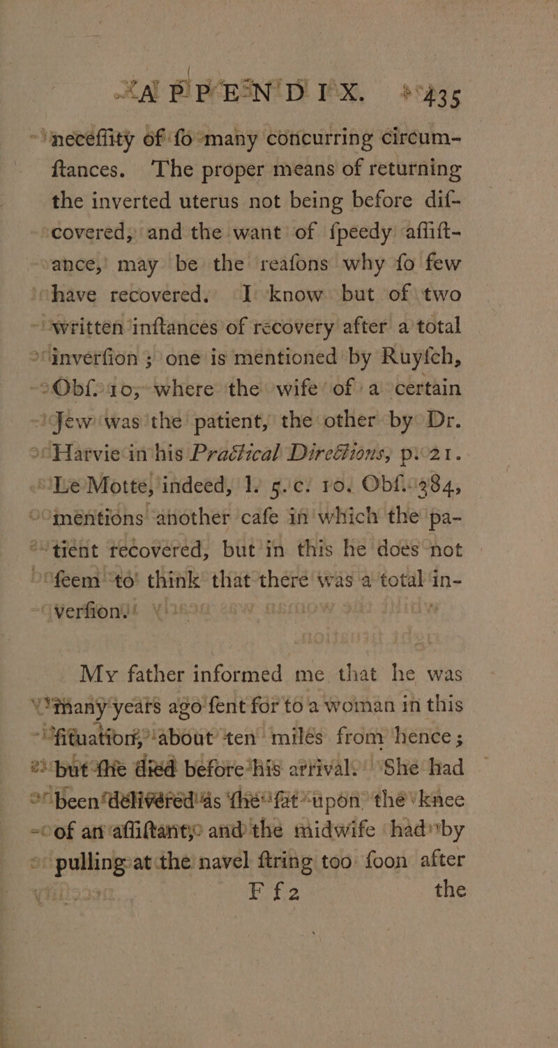 ee ee a eg ‘ ; : &lt;A PPEENTD PX. 8435 ~ neceflity of fo-many concurring circum- - ftances. ‘The proper means of returning the inverted uterus not being before dif- ‘covered, and the want of f{peedy affift- ance,’ may be the reafons why fo few ‘chave recovered, I: know. but of ‘two “written inftances of recovery after a total ‘inverfion 3 one is mentioned by Ruyfch, Obf10;-where the wife of a certain ‘Jew was the patient, the other by Dr. Hartviein his Practical Direétions,; p21. Le Motte, indeed, 1. 5.'c. ro, Obf.384, O°méntions ‘another cafe in' which the pa- *“ tient recovered, but in this he does ‘not feem “to! think’ that there was a total in- -OVerfion!! My father informed me that he was ‘tany years ago fent for to a woman in this -ifuation about’ ten’ miles fromy hence ; 2) but he died before’his artivaly’ ‘She had or Been delivered'4s (he fat “upon ‘the /kace of anafittantye and the midwife ‘hadnby ac puilings at the navel ftring too foon after Sete the