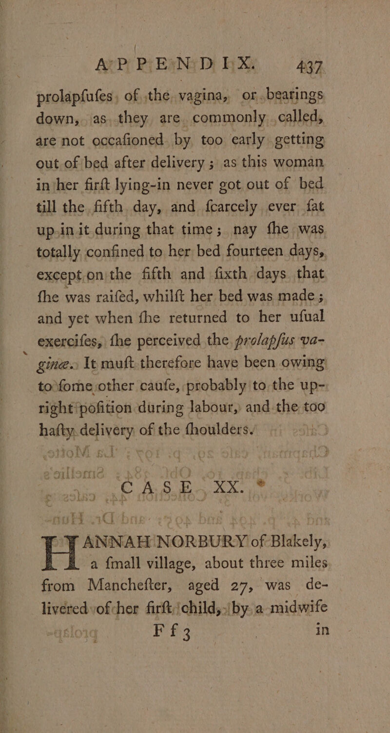 AVP PIEANID RX 497 prolapfufes, of the. vagina, or..bearings down, as. they are. commonly called, are not occafioned. by too early getting out of bed after delivery ; as this woman inher firft lying-in never got out of bed till the fifth. day, and fcarcely ever fat up.in it during that time; nay fhe was totally confined to her bed fourteen days, exceptonthe fifth and fixth days that fhe was raifed, whilft her bed was made ; and yet when fhe returned to her ufual exercifes, fhe perceived the profap/us va- gine. It muft. therefore have been owing to\fome other caufe, probably to the up- right'pofition during labour, andthe too hafty. delivery of the fhoulders. - a é Ti o£ ~HY G wah bid LBD CASE . D:D Ee : ry y @ i Murry ee roy ANNAH NORBURY of Blakely, i a {mall village, about three miles from Manchefter, aged 27, was de- liveredyofcher firft,/child,,\ by. a midwife : Pees | in