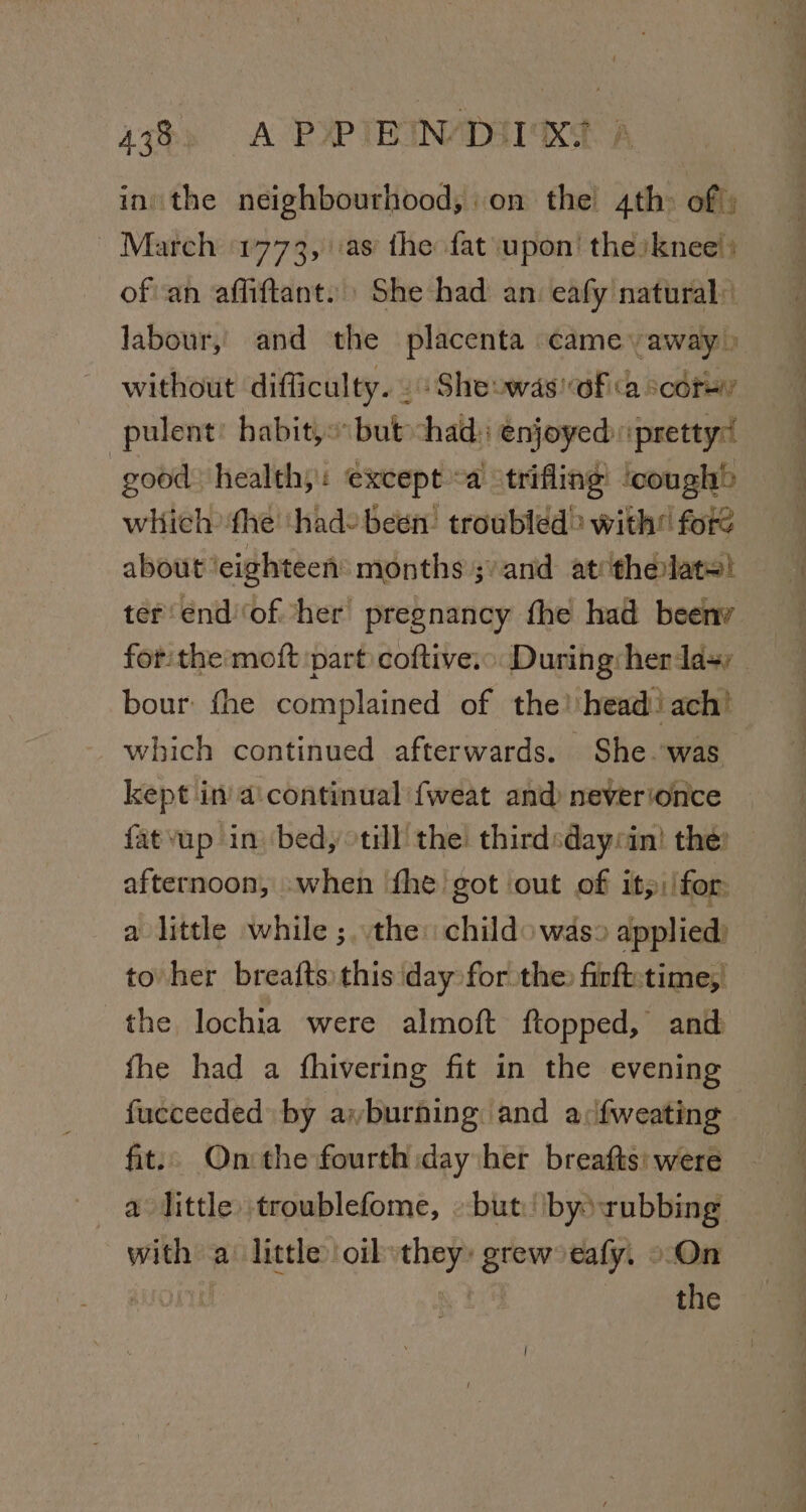 43%) A PXPIBIN/DIINS A ini the neighbourhood, on the 4th of; March 1773, as the fat upon’ the)knee) of an affiftant.| She had an. eafy natural: labour, and the placenta came away» without difficulty. . : Sheowas! of «a cdr pulent habit, but chad: enjoyed pretty : good healthy: except a trifling ‘cough&gt; which ‘fhe ‘hade been: troubled&gt; with fore about ‘eighteen months ;/and at thelat=! ter endof her pregnancy the had beeny for: the moft part coftive.”. During: her day bour: fhe complained of the! head ach! which continued afterwards. She.-was kept in aicontinual {weat and) neverionce {fatvup in bed, til the thirdsdayrin! the: — afternoon, when fhe got out of it: /for: a little while ;..the: child was» applied) — to her breafts this day for the firft-time, the lochia were almoft ftopped, and fhe had a fhivering fit in the evening fucceeded by ayburhing and a ifweating fit: On:the fourth day het breafts: were a little troublefome, but) by rubbing with a’ little oil they: grew eafy. o-On : the |