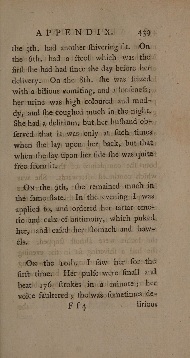 the sth, had another fhivering fit. «On the 6th. had a ftool) which was: the. firft fhe had had fince the day before her! delivery.\On the 8th. fhe was feized:' with&gt;a bilious vomiting, and a loofenels;.., her: urine: was high coloured and mud~., dy; and the coughed much in the night. She had a delirium, but her hufband:ob+,, ferved that it. was, only, at. fach. times . when fhe! lay: upon: her, back,) but that; when: fhe: 2 ig her fide fhe’ was ne | free: fiom: ‘its | Saad hoi: ses aks the biuiiied ‘pile in! the: fame ftate!: In the evening I+ was applied: to, and ordered sher tartar eme- tic and: calx: of ‘antimony,: which puked. her, iatid! eafed:her ftomach and bow= . diez ,bsdqol 9° epOnvthe tothe: Tvfaw her for: the | firft times Herypulfe: were fmall and beat! 176 ftrokes ini-a&gt; minute ; her voice faultered'; the!wasofornetimes de- Ff 4 Meo ot hirious