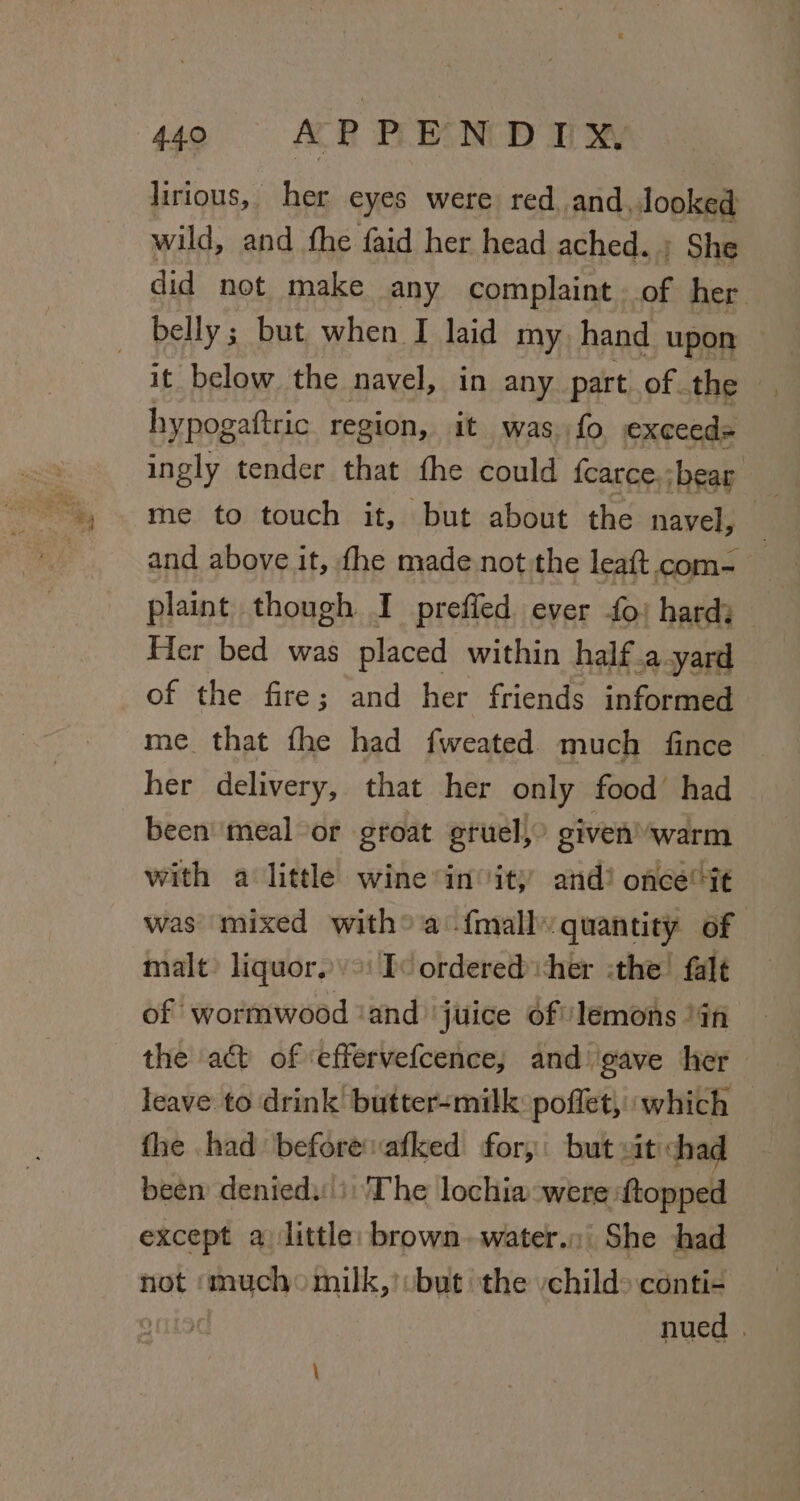 lirious, her eyes were red. and, looked wild, and the faid her head ached. ; She did not make any complaint. of her _ belly; but when I laid my hand upon it below. the navel, in any part of. the hypogaftric region, it was fo, exceeds ingly tender that fhe could fcarce.;bear | me to touch it, but about the navel, — and above it, fhe made not the leaft com- plaint though I prefied ever fo) hard; Her bed was placed within half .a yard of the fire; and her friends informed me that fhe had fweated much fince her delivery, that her only food’ had been’ ‘meal or groat gruel, | given warm with a little wine*in ity and?! once it was mixed witha {mally quantity of malt) liquor.) &gt;: Iv ordered cher the falt of wormwood ‘and juice of lemons )4n the a&amp;t of ‘effervefcence, and ‘gave her leave to drink’ butter-milk: poflet, which fhe had before vafked for, but vit chad been denied: i: The lochia-were ftopped except a) little: brown. water. She shad not «mucho milk,’:but the vchild&gt; conti- nued .