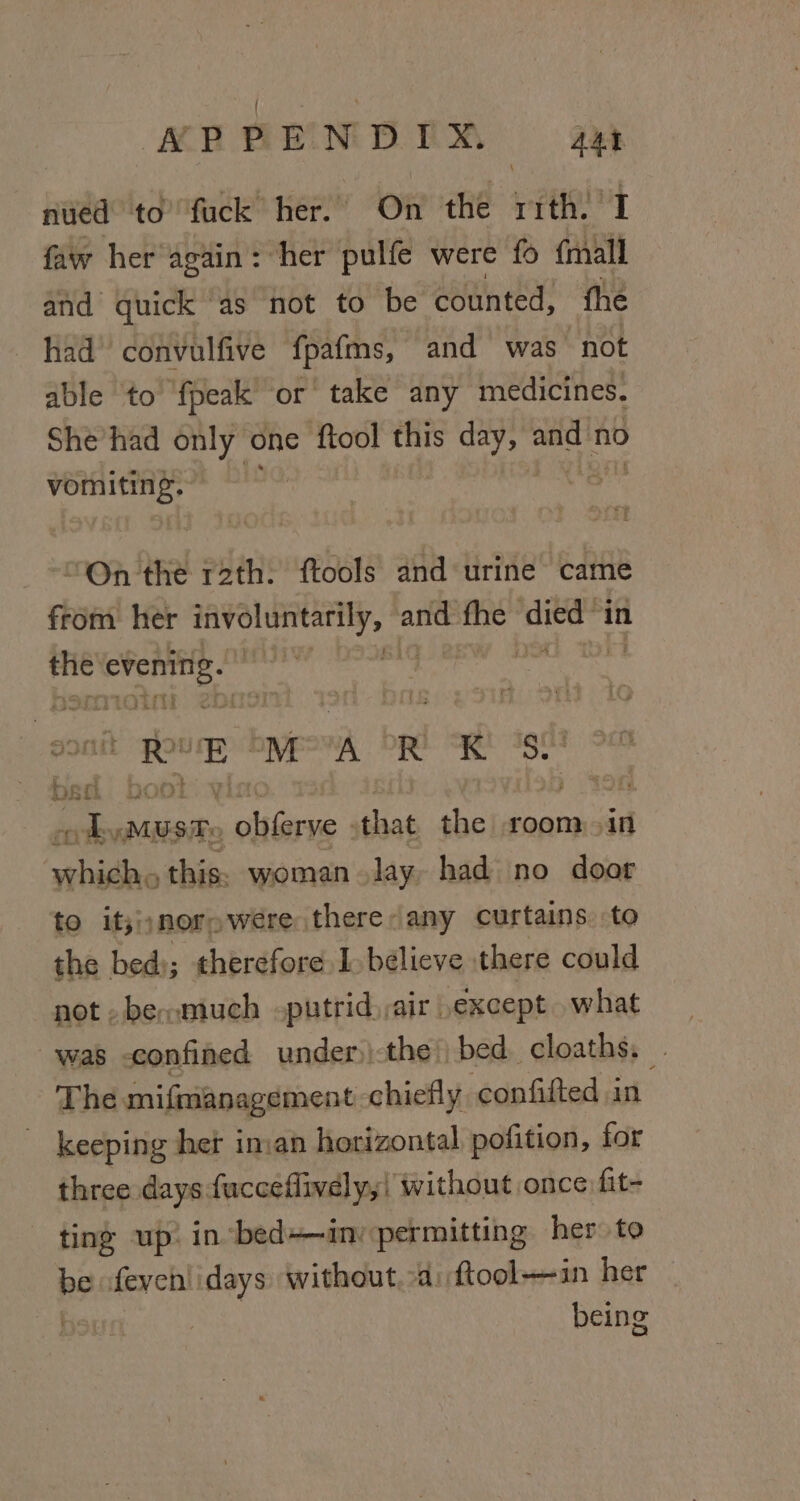 NPPENDIX. aat nued to’ fuck her. On the ith. I faw her again: ‘her pulfe were fo {mall and quick ‘as not to be counted, fhe had convulfive fpafms, and was not able to fpeak or’ take any medicines. She had only one {tool this OK and no vomiting. “On the rath. ftools and urine came from her enivolintatily, and. i ‘died “in - lal sia evenin ah Se ie E- M A aha a bed bool . asia. liaree that the room &gt;in seat this. woman lay had no door to it;;;norowere there: any curtains. to the bed); therefore I believe there could not -besmuch putrid,air except what was confined under)\the) bed cloaths, The mifmanagement chiefly confifted in keeping het iman horizontal pofition, for three days fucceflively,! without once fit- ting up: in bed+—in: permitting her to bo fevehlidays without. a: ftool-—in her being