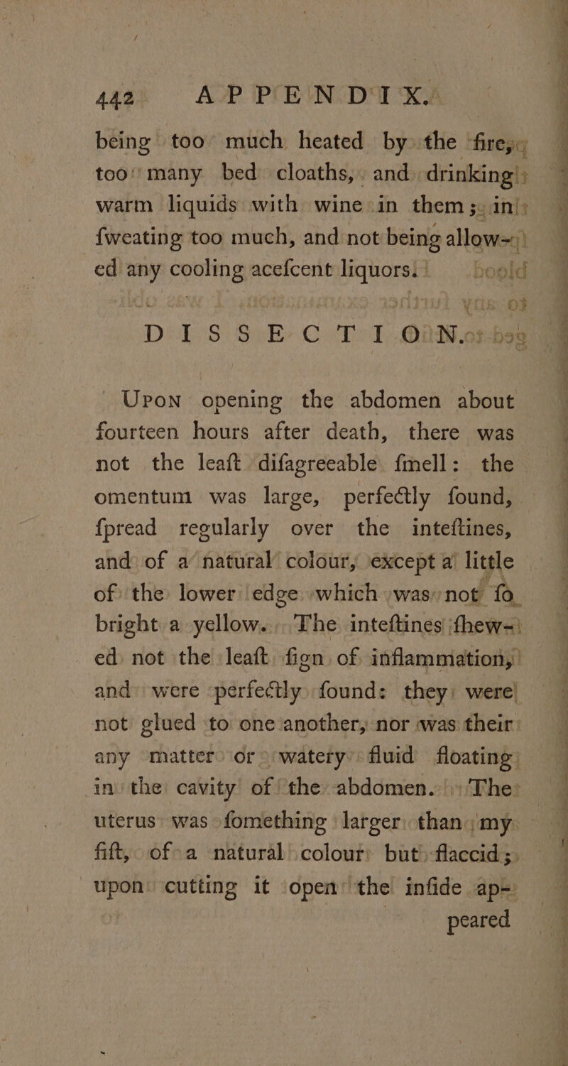 44a. AP PEN DIK being too much heated by» the Bea too''many bed cloaths,. and. drinking’ warm liquids with wine in them ;. in}; {weating too much, and not being allow=) ed any meee acefcent aa boold DISSECTION- ape Upon opening the abdomen about fourteen hours after death, there was not the leaft difagreeable fmell: the omentum was large, perfectly found, fpread regularly over the inteftines, and of a natural’ colour, except a’ little of the lower edge which ) was; not ‘fo bright a yellow... The inteftines ‘thew-: ed not the Jeaft fign of inflammation, and were ‘perfectly found: they: were) not glued to one another, nor «was their: any matter) or watery’ fluid floating in the cavity of ‘the abdomen. The: uterus was fomething larger: thanmy. fift, of a natural colour) but) flaccid ;. mies cutting it open’ the infide ap= peared