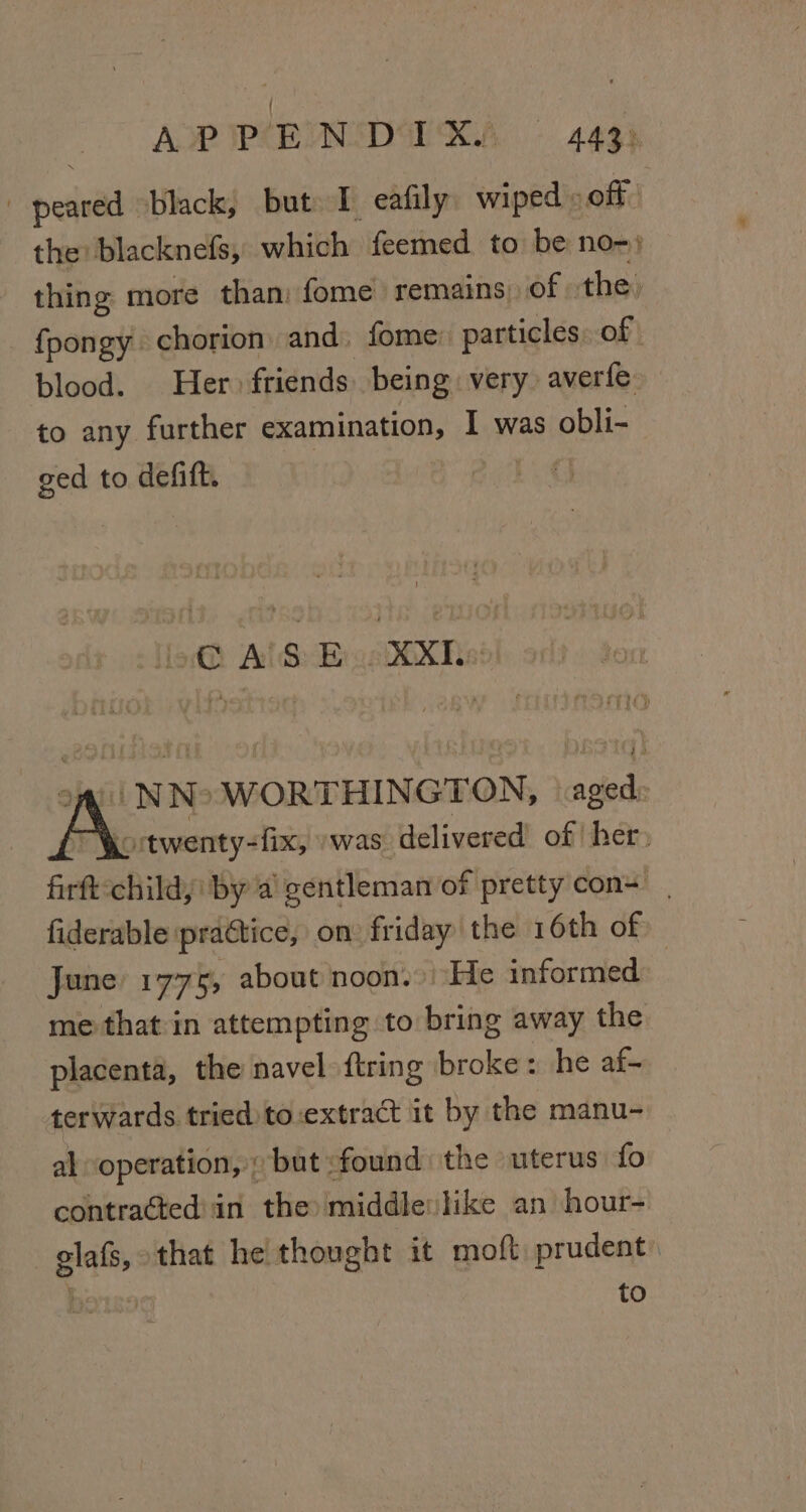 AP PIEINDIRA § 4433 peared black, but I eafily wiped » off the: blacknefs, which feemed to be no- : thing more than: fome remains: of the, fpongy chorion and. fome: particles, of blood. Her friends being very averfe to any further examination, I was obli- ged to defitt. lio AlS Eo XX, oq NNo WORTHINGTON, aged: jortwenty-fix, » was. delivered of her, firft:childy: by a gentleman of pretty'con+ fiderable practice, on: friday the 16th of June 1775, about noon. He informed: me that in attempting to bring away the placenta, the navel {tring broke: he af- terwards tried to-extract it by the manu- al “operation, » but :found the uterus fo contraéted'in the middlevlike an hour- -gilafs, that he thought it moft prudent: to