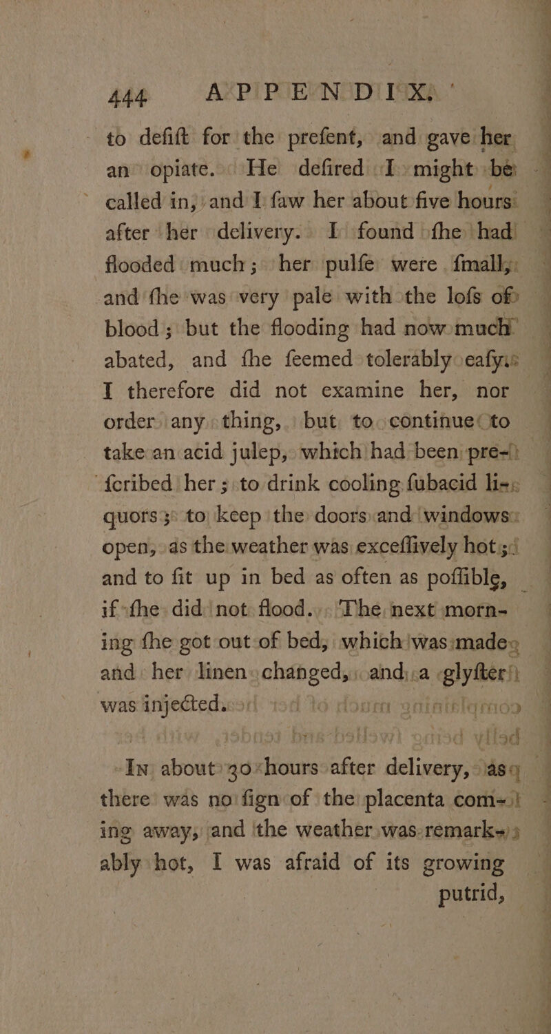 sp 0 AXPIPUEVNODIISKA to defift for the prefent, and gave her ~ called inj, and I: faw her about five hours: flooded much; her pulfe: were {mall,: and fhe was very pale with the lofs of abated, and fhe feemed tolerably eafyis I therefore did not examine her, nor order any thing, but to continue (to ~ “ —— quors 3° to) keep the doors.and windows: open, ds the weather was exceflively hot 5:1 if “the: did: not flood... ‘The, next morn- ing fhe got out-of bed; which 'was:madee and her linen heer oand).a | ho ami was injected. yf t 10 (19 IATL OHOD | | fy tied there was no fign of the placenta com-=! ing away, and the weather was-remark-)) ably hot, I was afraid of its growing : putrid,