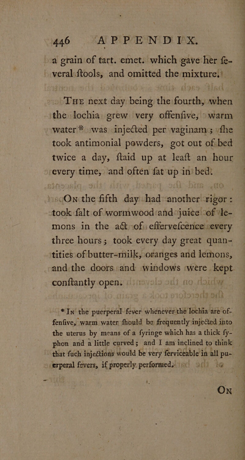 a grain of tart. emet. which gave her fe- veral.ftools, and omitted the mixture,’ Tue next day being the fourth, when the lochia. grew very offenfive, warm water * was injected per vaginam; «the took antimonial powders, got out of bed twice a day, ftaid up at leaft an hour every time, and often fat up in’ bed. » soOn:the fifth day -hadanother rigor : took falt of wormwood and ‘juice “of ‘le- mons in the act of), effervefcence severy three hours; took every day great quan- tities of butter-milk, oranges and lemons, andithe doors and windows were. kept. conftantly open: 3 navals oni no dosday Sb? Sik *In the puerperal fever whenever the lochia are of- fenfive, warm water fhould be frequently injected into the uterus by means of a fyringe which has a thick fy- phon and a little curved; and I am inclined to think that fuch injections would be very fervideable in all pu-- 54 titers fevers, if properly. performed. atli “te ON