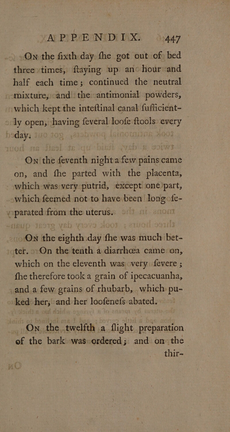 vAY PPPHEANIDITAXS Ssga7 On the fixth day the got out of) bed three times, ftaying up an hour and half each time; continued the neutral mixture, cand the -antimonial powders, which kept the inteftinal canal fufficient- » ly open, ‘having feveral:loofe ftools: every sd | Ow’ eff feveiiela sti afew pains came on, and fhe parted with the placenta, which was;very putrid, except one’part, which feemed not to have been a fe- y Shea from the uterus) &gt; 2 | oO the came day ft the was much bet- iter. On the tenth a diarrhcea came on, which on the eleventh was) very. fevere ; fhe therefore took a grain of ipecacuanha, anda few grains of rhubarb, . which: pu- &gt; ked» her; and her loofenefs abated. = On the . twelfth a flight : preparation ef the bark. wasordered; and on the thir-