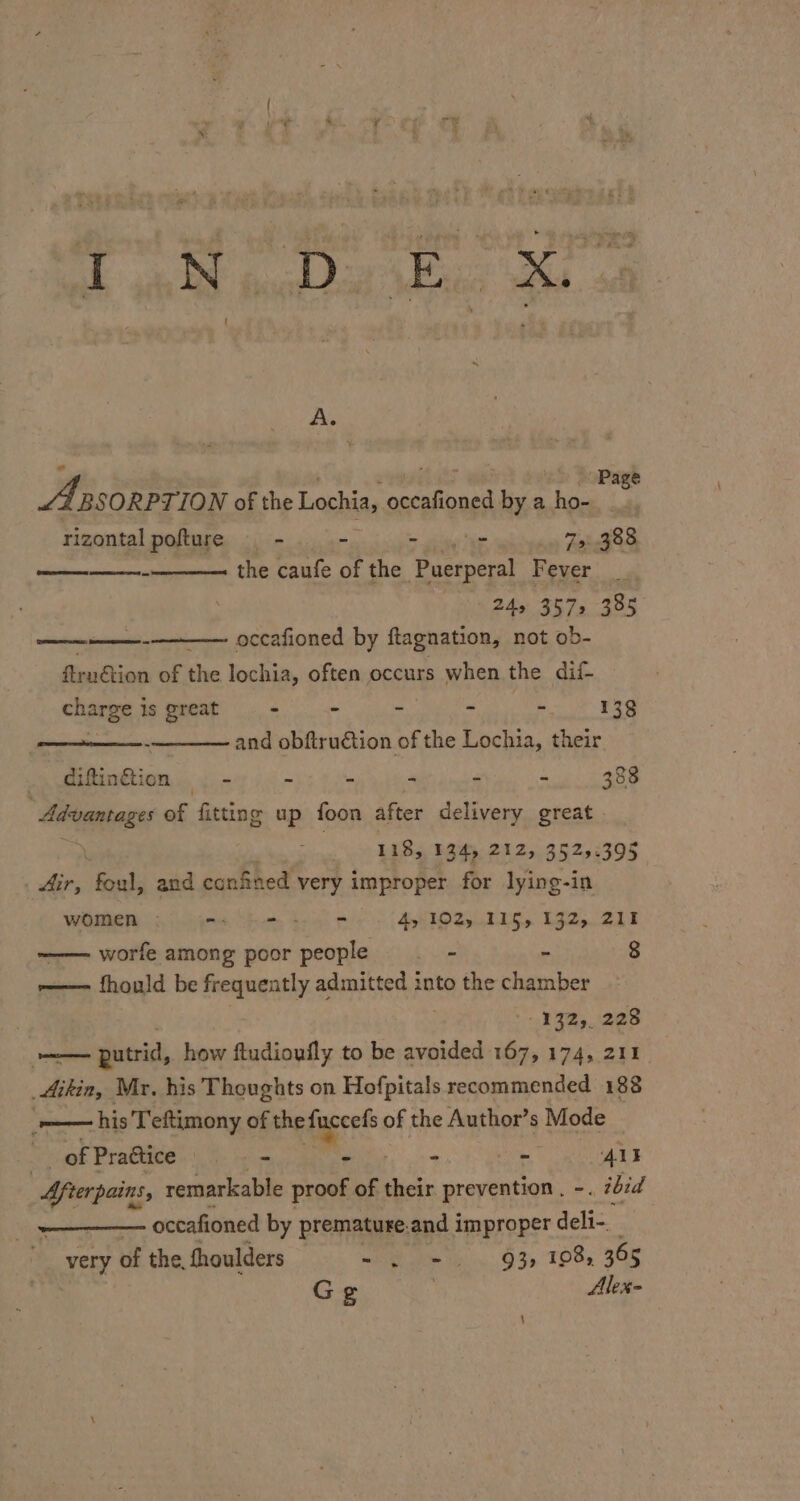 SP ae ea Page A BSORPTION of the Lochia, pero bya fee : rizontal pofture ~ - = gy Ae 75: 388 the caufe of the ‘Puerperal Fever 24s, 3572335 occafioned by ftagnation, not ob- =e firaétion of the lochia, often occurs when the dif- charge is great - - - - - 138 and obftru€tion of the Lochia, their diftinGtion - - : - - - 388 Adtaniages of fitting up foon after delivery great | \ 118, 134, 212, 3525.395 | ae foul, and confined very improper for lying-in women . =. - - =. . dy 102%, 115,132, 211 ——worfe among poor people _ - - 8 r——- fhould be frequently admitted into the chamber 132,228 Seen putrid, how ftudioufly to be avoided 167, 174, 211. Aikin, Mr. his Thoughts on Hofpitals recommended 188 ‘—— his Teftimony of the ie of the Author’s Mode ey of Practice | - - - AE Afterpains, remarkable proof of their prevention. -. ibid _ occafioned by premature. and improper delt-. : very of the, thoulders wi Ete hin, O39. TOOa 30S Ge Alex- \