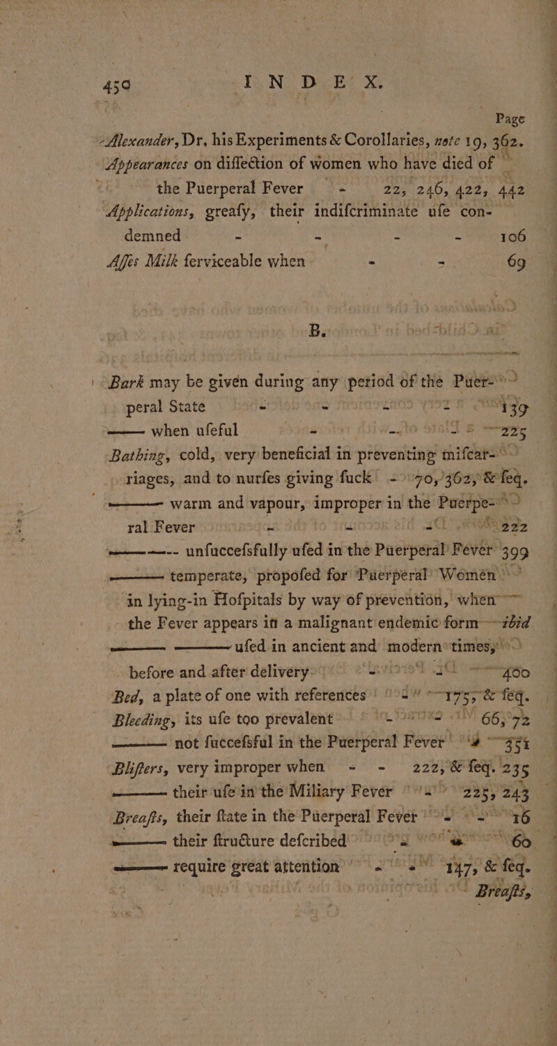 ii | , Page “Alexander, Dr, his Experiments é: Corolianice, note 19, 362. Appearances on diflection of women who have died of — the Puerperal Fever = - 22, 246, 422, 442 Applications, greafy, their indifcriminate ufe con- demned * ~ - - 106 ¢ Afis Milk ferviceable when - - 69 7 { if » ¥ ~ 1 é ae t} 1s: | Bark may pi given during any petiod of the Eee $e peral State ~ - 4 pIsT ES when ufeful - -. 10 S311 8 Says Bathiag, cold, very beneficial in preventing mifcar=~ riages, and to nurfes giving fuck - 70,362, &amp; feq. warm and vapours improper in the Puerpe=*~ ral Fever aga ut rad “gee ———-- unfuccefsfully ufed in the Puerperal’ Fever: 399 temperate, propofed for ‘Puerperal’ Women © in lying-in Hofpitals by way of prevention, when ashe Fever appears in a malignant endemic form~ viet —— ufed in ancient and’ modern»times,:’ before and after delivery- ‘tsvisied 7 ig Bed, a plate of one with references | °°5 neat Pia feq. Bleeding, its ufe too prevalent’) =~ (GO) 78 not fuccefsful in the Puerperal Fever! ‘4 ~ eo Blifers, very improper when = - 222, 8 feq. 235 4 Breafts, their ftate in the Puerperal Fever °°. = “16 ae their ftiru€ture defcribed ” she” Hh i ere NGS ————~ require great attention &gt; 2° &lt; 147, &amp; ‘feq. Q ; PALE . qenn | Brea, a