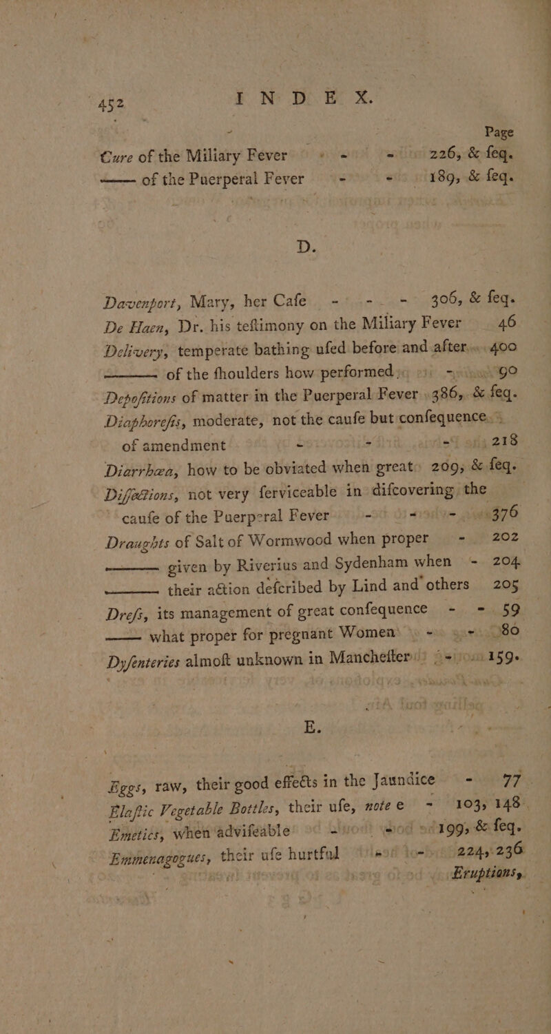 z Page Cure of the Miliary Fever «+ ~ «9 226, &amp;feq. ——— ofthe Puerperal Fever = - - 189, &amp; feq. D. Davenport, Mary, her Cafe - -. - 306,&amp; feq. De Haen, Dr. his teftimony on the Miliary Fever 46 Delivery, temperate bathing ufed before and after. 400 of the fhoulders how performed); 9) =). 9° Depofitions of matter in the Puerperal Fever | 486, &amp; feq. Diaphorefis, moderate, not the caufe but confequence. of amendment - &gt; =f ofg. 218 Diarrhea, how to be obviated when great: 2095 &amp; feq. Difedions, not very ferviceable in difcovering the ’ caufe of the Puerperal Fever - ~olu= 900376 Draughts of Salt of Wormwood when proper = - 202 given by Riverius and Sydenham when - 204 their action defcribed by Lind and others 205 Drefs, its management of great confequence - =. 59 — what proper for pregnant Women) = s+ 80 Dy/fenteries almokt unknown in Manchelter) 9+) 159+ E. Eves, raw, their good effects in the Jaundice = - coe Elapic Vegetable Bottles, their ufe, notee - 103, 148. Emetics, when ‘advifeable 2 bod siggy dafeq. Emmenagogues, their ufe hurtfol ‘/leo8 low 2245236 . RH 08 26 Qn: Eruptions, —