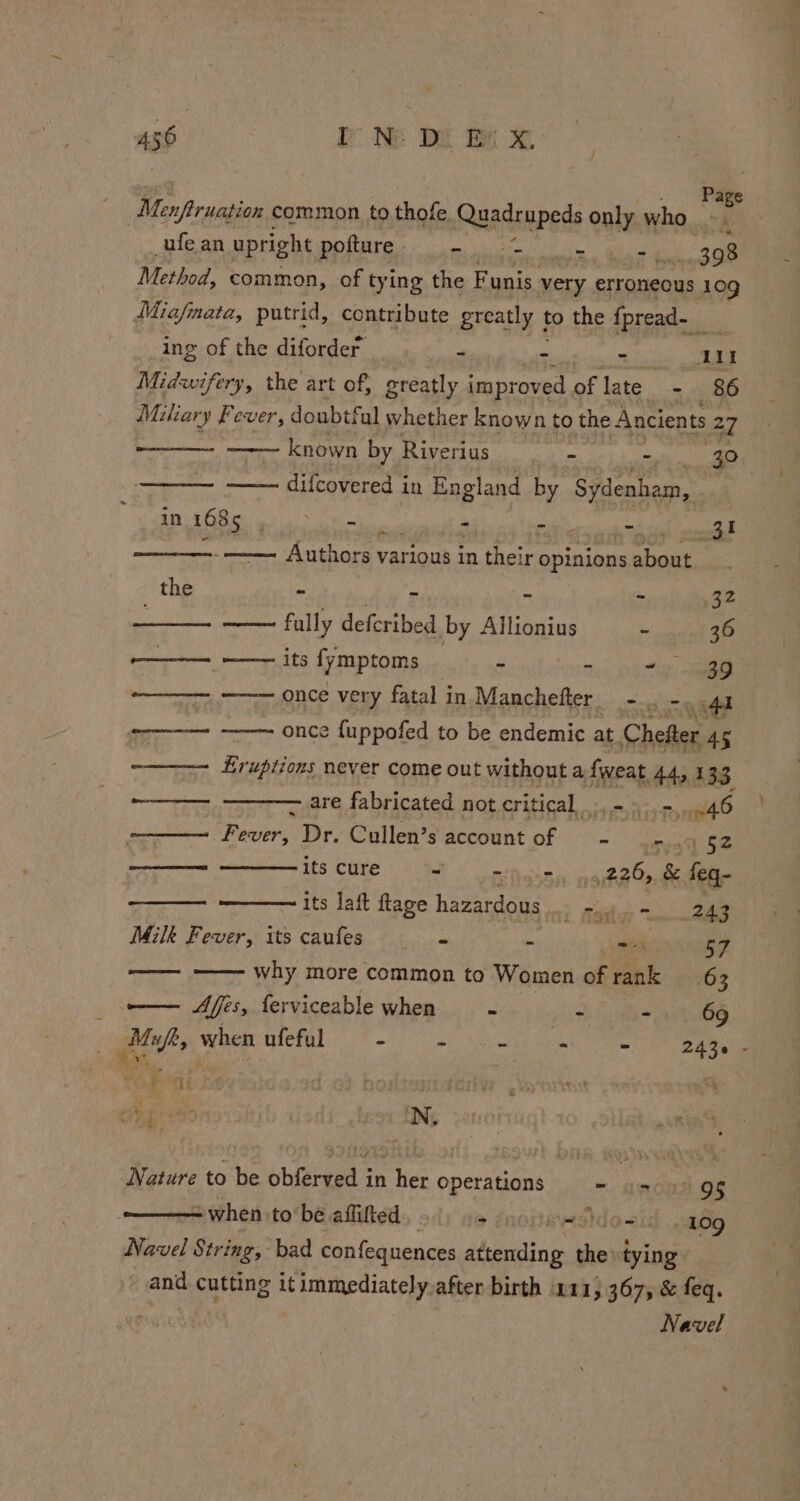 Page _ufean upright pofture - - = Mia g 398 Method, common, of tying the Funis very. erroneous 109 Miafmata, putrid, contribute greatly to the {pread- Re ing of the diforder - - wi adie Midwifery, the art of, greatly improved of late - 86 Miliary Fever, doubtful whether known to the Ancients 27 known by Riverius t: - 3° difcovered in England by Sydenham, TOOLS ENE a see - - | eal aaa - Authors various in their opinions about the ~ Aw ~ - mY; —— fully deferibed by Allionius - 36 ———_ -——. its fymptoms ae el “ieee eee —$——— once very fatal in Manchefter_ = 45 os Wee once fuppofed to be endemic at Chefter 45 ~——7 Eruptions never come out without a fweat 44, 133 begs are fabricated not critical. -»..-. 46 — Teer: Dr. Cullen’s account of — - a. 62 meeencwhera its cure - ~ os, Bea: &amp; feq- ——— its laft flage hazardous... = - 243 Milk Fever, its caufes s+ i wes 57 ——— —— why more common to Women of rank 63 oo Aes, ferviceable when si ie - 69 Mf, when ulefa) 7-0 m ong re Ba a he N. Nature to be obferved in her operations ~ oe 9g - when tobe aflifted - pvisidozid oa6g Navel String, bad confequences Wend the tying and Sune it immediately, after birth 211, 367, &amp; feq. ' Navel 4