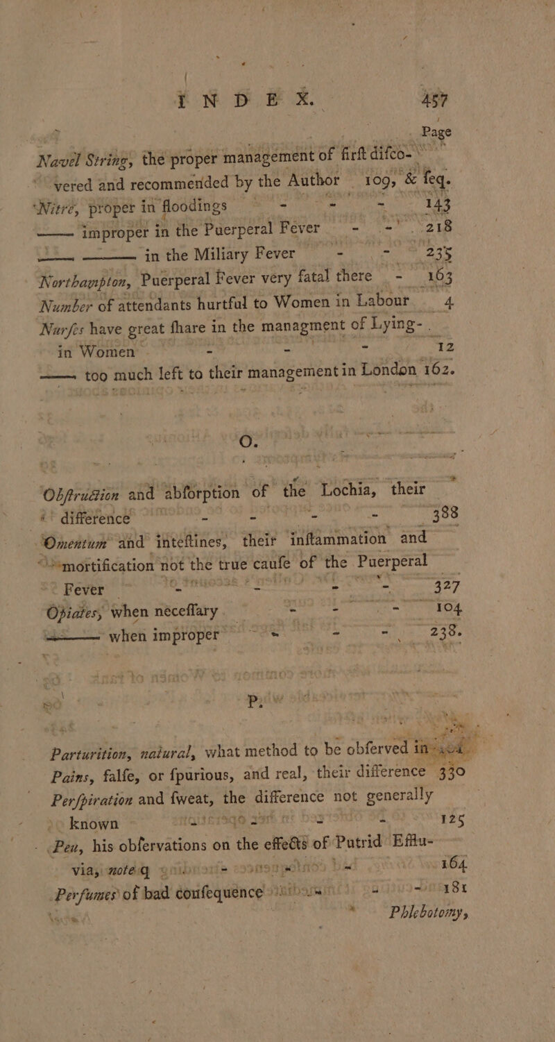 | Page Navel String, the proper smasiagément of firft difco- ‘yvered and recommended by the Author : 109, “&amp; feq. me atl ital ‘Nitre, proper in floodings = - - ~ 143 ——— improper in the Puerperal Fever —- Pao os in the Miliary Fever - &gt; 2355 Northampton, Puerperal Fever very fatal there hi ! 163 Number of attendants hurtful to Women 1 in Labour. _ ie Narfes have great fhare i in the managment of Lying- . in Women - : re ~ “42 —— too much left to their management in London 162. O. obra and abforption “of ‘the Tochia; their ¥€ ‘difference - » - 388 Omentum and inteftines, their inftammation and +mortification not the true eg of the Puerperal Fever | Meet ae $e eens Ty Opiates; when neceflary - Sn ee ah us when improper’ 28° = mn 23ee ~ seogely fel aed Parturition, natural, what method to be Ghisrved eget! Pains, falfe, or fpurious, and real, their difference - 330 Per/piration and pas the Gis not Siem known (QIATSGS 33 125 Pen, his abiewauons on the effedts of Patr id Effu- via, mote gq * ® coonompelmod ba 164. Per fumes of bad eoxfequence Iptbaywint si pau aa Be » Wau Phlebotomy,