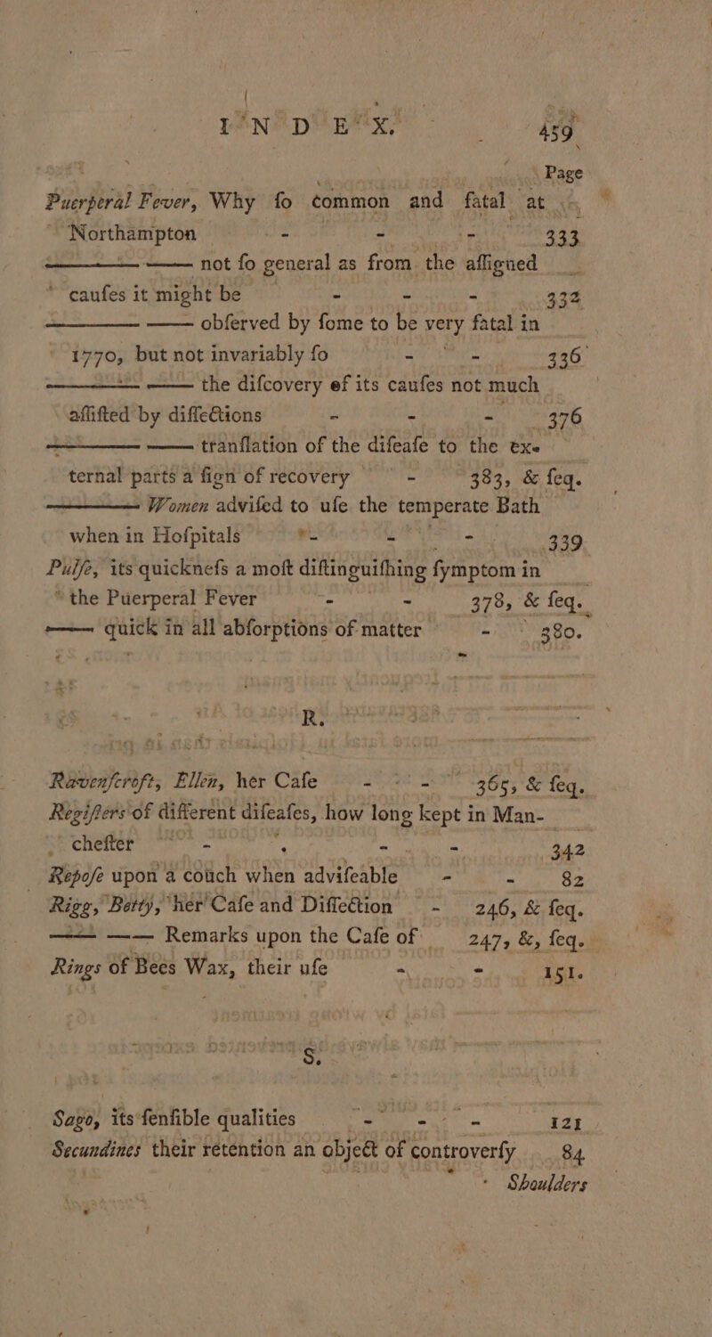 { ren ® pi ntix® - : 439 V . Page Puerperal Fever, Why fo common and fatal vats ~ ‘Northampton + - Teta 333 not fo general as from. the aligned ey *“caufes it might be - - - 33% . obferved by fome to be ey fatal in 1770, but not invariably fo - - 2a0, een the difcovery ef its caufes not much affifted by diffeGtions - - - 376 sate tee tranflation of the difeafe to the exe : ternal ti afion of recovery — = 383, &amp; feq. Women advited to ufe. the si pia Bath when in Hofpitals ‘- - - 339 — its quicknefs a moft diftinguithing fiten in “the Puerperal Fever ~ - 378, &amp; feq. e——— quick in all abforptions of matter Sg ko. R. Ravenferoft, Ellen, her Cafe was peenildlaes pT feq. Regifers of different arreaten how long kept in Man- 9s) nia aaa - 342. Repofe upon a cotich when advifeable —- e Bo | Rigg, ‘Betty, her Cafe and Diffection = - _ 246, &amp; feq. ——— —— Remarks upon the Cafe of —_247, &amp;, feq. Rings of Bees Wax, their ufe =, oie 151. hy Sago, its fenfible qualities 2p oan 121 Secundines their retention an abjett of controverfy 84. : Shoulders