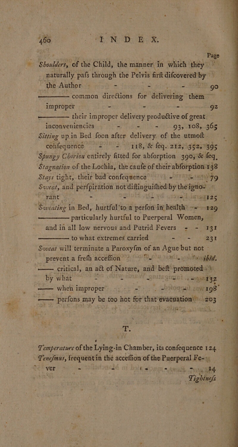 * RE IB a Page Shoulders, ‘of the Child, the manner in whith they naturally pafs through the Pelvis firft difcovered by ‘the Author. 2 Y are common direétions for delivering ” them. improper - - - 92 their improper delivery productive of great. inconveniencies - - - 93, 108, 365 Sitting up.in Bed foon after delivery. of the utmoft cohfequence ‘= = 118, &amp; feq. 212, 3525, 395 Spungy Chorion entirely fitted for abforption 390; °&amp; feq, Stagnation of the Lochia, the caufe of their ree Tt 38 Stays tight, their bad confequence = “79 Sweat, and perfpiration not agai by the igo rant - - z aot 814125 Sweating in Bed, hurtful'to a paste in’ health? «» 12g particularly hurtful to Puerperal Women, and in all low nervous and Putrid Fevers + - 131 to what extremes carried - - 231 Sweat will terminate a Paroxy{m of an Ague but not ; ‘prevent a frefh acceffion’ @ 0 2) 8 8g sv Pegbad, — critical, an act of Nature, and beft’ promoted » by what °° * : Y QMS Que. gas meay2 ——— when improper’ -;-. -° . -ologas cow 198 ne perfons may be too hot for dha evacuation’ 20 ja ‘ £. Ma , fae ,* &amp; (a pi : a5 == ae ee re, ee eS ee Se Temperature of the Lying-in Chamber, its confequence 124. Ti ‘ier frequent in aig acceflion of the — Fe- ~ ver -~ -~ an oar) ae is i a Ne