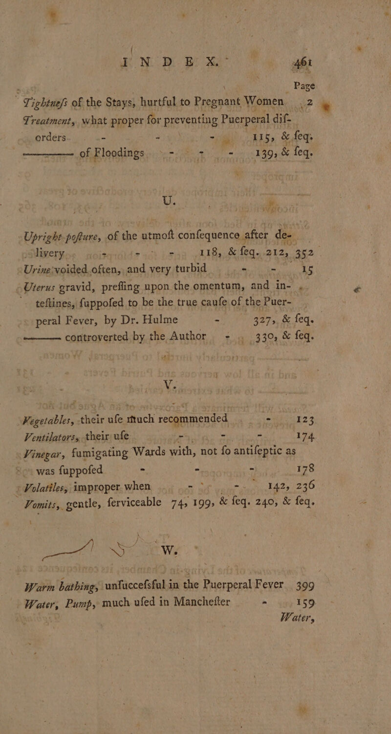 ) : g ON Bae 8 Ai : Page - Tightuefs of the Stays, hurtful to Pregnant Women 2 Treatment, what proper for preventing Puerperal dif orders. — .- - pig, hag, So dew, 7. of Blanding.) = 8 a Tm #394 8 leq Weer, Se } # Aa Ve EN Upright cake | of the ital confeqnence, after des Miveryne soit ead} je 118, &amp; feq.. 212, 352 nee ‘voided often, and very turbid © - - 15 Uterus gravid, prefling upon the omentum, and in- ye '. teftines, fuppofed to be the true caufe of the Puer- ~ peral Fever, by Dr. Hulme ah Peas, oe Legs controverted by the Author - .. 330, &amp; feq. “i V. Kegetables, their ufe much recommended Seah 523 Ventilators, their ufe _ - * 174. Vinegar, famigating Wards with, not fo antifeptic as 0 -- was fuppofed . MOR Pes hr 178 (Volatiles, improper.when . ..- * -. 142, 236 ae ae ferviceable 74, 199, &amp; feq. 249; &amp; feq. ae SS : ow W. Warm bathing, ntiecelitiks in ashe Acar Fever 399 | Water, Pump, much ufed in Manchetter - 159 2 5 Water,