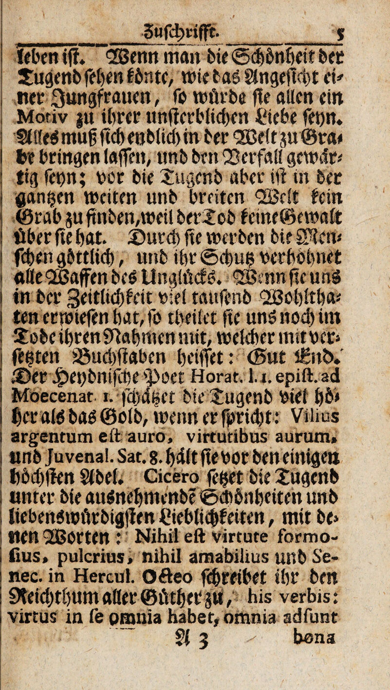 __Swfcfotfft- _____s (eben iff* -(2ßenn man bie ©cbönbei? ber Sugenbfeben fönte, wie bas 2fngefM)t et* net 3wrigfraucn, fo würbe fte allen ein Motiv |« ihrer unterblieben Ciebe fetjit* fflfeS muft ftcb eublicbm ber QBeltju ©ra* be bringen (affen, unb ben Verfall gcWifr* tig fet)n; bür bie Xugcnb aber ift in ber ganzen weiten unb breiten QBclt fein ©rab ju ftnben,weil beriob feine ©ewalt über fte bat £)utd> fte werben bte S^em feben göttlich, unb ihr ©ebub ücrbbbnet ttfieQBaffen be$ Unglück. Qöatn fte ung in ber geitlicbfeit viel tattfenb OBübltba* ten erwiefen bat,fo tbeilet fte uns noch tm Sobe ihren 9U|men mit, welcher mit ber» festen üöuebfiaben bettet: (Sut i£nb» iDer Jpeübnifccc s]3oet Horat. l.i. epift.ad Möecenat. i. bie $ugenb ütei b&> berate bas ©olb, wenn er fimebt: Vtiius argentum eit auro, virtutibus aurum» ttnb Juvenai. Sat. 8. bdlt ftetwr ben einigen böcbtfen Stbel. Cicero feiet bie £ugcnb unter bie ausnebmenbe ©cßönbeiten unb liebenswürbtgllen €ieb(ic&feiten, mit be» tten QÜBorten : Nihil eft Virtute formo- fius, pulcrius, nihil amabilius unb Se- nec. in Hercul. ofteo febreihet ibr ben 9teicbtbttm «Her ©Ütber 5tl, his verbis: virtus in fe pmnia habet, omnia adfunt