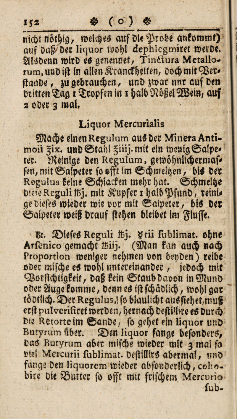 _ _ __ • • rticör n'&t&fg, reelle* auf DU ^robe anfommtj auf Dal« Der liquor VBDl)! dephlegmiret Werbe. glbSDenn n>tcD eß genennet, Tinitura Metallo. rum.uaüifl In allen Ätancf&elfen, co<^mittet« (tanbe, ju gebrauten, unb jwat nnr cuf Den Dritten ^afl i Hopfen in i (>alb9J&fiel2B«iB/ flUf 2 ober 3 mal. Liquor Mercurialis SJla^e einen Regulum aus bet Minera Anti- moii jjix. unb@tai)l ^iiij.mit ein meaigSalpe* tat. Steinige ben Regulum, gerabfnlubermaf* fen, mit ©alpeter fo efft im ©cfcmelben, biß bee Regulus feine ©dfiaefen me&r bat. ©dfmel&e Diese Reguli 16j. mit Tupfer i ba!b*Pfunb, teinU gebiefeö wieber wie »or mit Salpeter, biß bet Salpeter »ei| btauf fielen bleibet im glufle. Bt. ©iefeß Reguli ftj. ?rii fublimat. of)ne Arfenico gemalt ffiiij. (5)tan fan au<$ »acf> Proportion weniger nehmen von bepben) reibe »Der mifebe eß roobl «nteveinanber, jcbo$ mit Q5orfl4>tlgfeit, baß fein Staub Daoon InSHunD obetSlugefemme, benneß ifi fdjäblicfc, tpolflgat tbotlltft. ©er Regulus,« fo blaullcbt au#f?ebet,.muf er|i pulverifiret werben, betttac^ befli'lwe eß burd) Die Retorte im ©anbe, fo golfet *in liquor unb Butyrum über, ©en liquor fange befonberß, Daß Rutyrum aber niifcbe wieber mit 3 mal fo iM?| Mercurii fublimat. befllDitß abermal, tmb fange beti liquorem wiebet abfonberlicb, coho- bice Die iöutter fo offt mit frifc^em Mercurio fub-