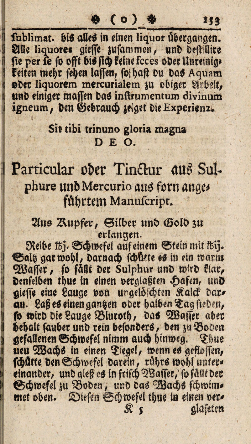 rr:' , '•; ■ ,-v  ■ _» C o ) $_ij§ i! fublimat. bis aHe$ in «inen liquor übergangen. !i Säfte liquor» gieffe jufammen, uni» Dcfliflite i ft« per fe fo op bi$ fich fein« feces ober Untemig* ■5 (eiten mehr fe&en taffen, fojhafl du baS Aquam i etec iiquorem mercurialem JU obiger SkHf, s unb einige« rnoffen baö inßrumentum divinum ii igneum, öen ©ebrauch jeiget Die Experienzv Sit tibi trinuno gloria magna DEO. :l Particular o&cr Tinclur <WJl Sul- phure unb Mercurio auö föM aU0C# fftfyttbm Manufcript. | ’£■I *; ' 3- ■ .».r ■ ... • 2lus Kupfer, ©ifber unb (0olb ju erlangen* JKeibe ftj. @<$wefel auf einem ©fein mit ifiij. 9 ©al£ gar wohl, Darnach fcfcfttte e# in ein warnt ? SJÖafTer, fo fallt Der Sulphur unb wirb fiar, ii öcnfelben thue in einen oerglafjfen «0af«n, unö is gieff« «ine Sauge con urgelöic&ten Aalet bar» ii an- 8ajj ei «inen ganzen ober halben $ag fteben, 1 fo witD Die Sauge SSlutoth/ Da« Raffet aber ;i behalt fauher unD rein befonberö, Den pi iöobeit ;i gefallenen Schwefel nimm auch hinweg. $feue ii neu SSSacijä fn einen Riegel, wenn ei gefloffen, | ((hülfe Den Schwefel Darein, tührö wohl unter* I einanDer, unb gie§ ei in frifch <5Baffer/ fo füllt Der !• Schwefel |u $5oben, unb bao *2Badh« fcbtotra* t «net eben, ©iefen Schwefel thue in einen »er* Ä j glafeten