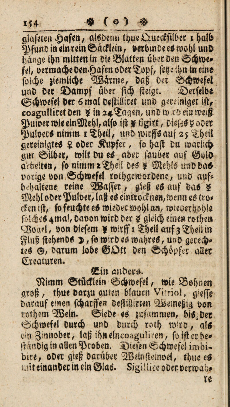 « ( © > # gjafeten ^jafcn / alöDeim ti;ue O-uecfftlber i tjalb sj}funD in ein rein ©äef lein, wrbinDe e« n>ol>l unD fange ifon mitten in Die Platten über Den ©d>n>e» fei, »etraa<$«Den>£)afeneDet3:opf, in eine foldje jiemiic&e «SBütme, Dag Da ©rfcfljefet unD Der Stampf über jl$ fleigt. ©erfelbe @$roefei Der 6 mal Degtitüret uoD geteiniget i(t, coagulliret Den 5 in a^agen, unD m-.ro ein meig Sßumer mle einSJJlebl, alfo ifi y figitt, Diefc« 5 oDet fjuioec« nimm 1 ?(>eil/ unD rnitjf« auf 2$ gereinigte« $ oDer Tupfer, fo f>afl Da roarli$ gur ©über, »ilt Du e«. aber faubet auf @&lo arbeiten, fonimms^ell ce<$ j 5Sle!>!s utiDDa« »orige oon ®<$mef*l totl>gemorDene, unD auf« b4>alfene reine ^gaffet, gie§ e« auf Das ? ®e!)l oDet^ulPer, lag e« eimtocfnen,t»enn t$ tro* cfenift, fofeudjtee« nneöecn>oi)las, mieperboijl* fokfe«4maf,Dat>on»irbPer 9 glei(|euie»roti)ett kBoqel, bonDfefem * mttff 1 $!>eil auf3$l)eiiin glujj fle^eno« j, fo mtrD «b ma|>re«, unD getccfr* te* ©, Datum lobe @£>tt feen ©Töpfer aßee Kreaturen. fCin auDevu. Sftimm ©tücflew ©d»mefe!, »ie SBefnett groß, tf>ue Darju guten blauen Vitriol, S’efTe fcvKauf emen ftyatffe* Deflißnwn Dort rot^m 'SBein. 0iebe 0$ jizfammen, bitf.Det <Ä$roefel Durd) unt) bttr$ totf> n>ltö/al$ e*.n 3,rM°bec, loß if)He(ncoaguIire?i, foijlctbe* tr^nOtg tsi allen groben, jöiefen ©cfctrcfcl imbi- bire, oD«t öie§ batübec ^Bainftemod^ fbuee$ uiit einander in ein ©laä. Sigiüice ober beroai)# re