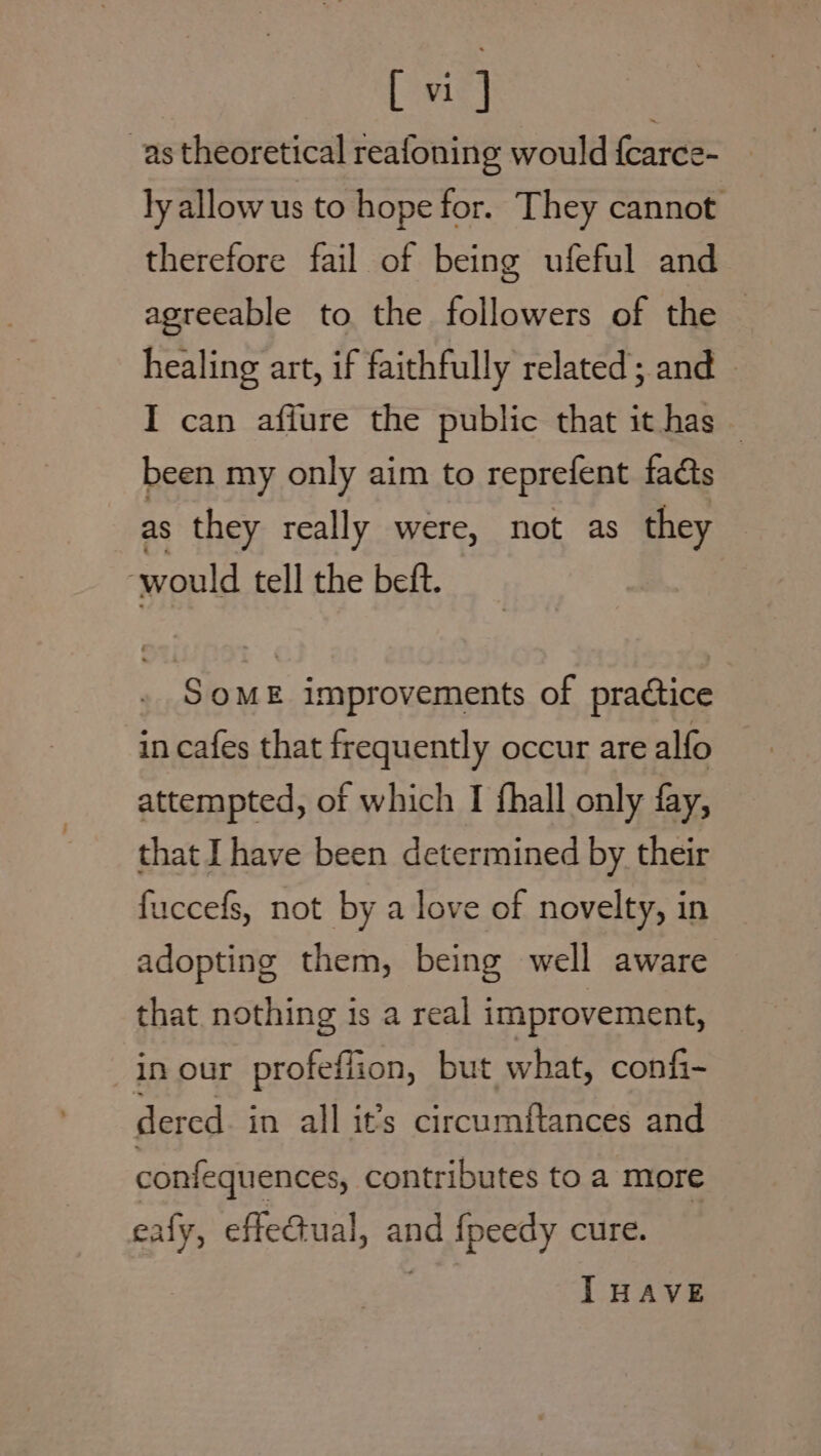 bata as theoretical reafoning would {carce- | ly allow us to hope for. They cannot therefore fail of being ufeful and agreeable to the followers of the — healing art, if faithfully related; and ~ I can affure the public that it has been my only aim to reprefent fads as they really were, not as they ‘would tell the beft. SoME improvements of practice in cafes that frequently occur are alfo attempted, of which I fhall only fay, that Ihave been determined by their fuccefs, not by a love of novelty, in adopting them, being well aware that nothing is a real improvement, in our profeffion, but what, confi- dered. in all it’s circumftances and confequences, contributes to a more eafy, effe@ual, and {fpeedy cure. I HAVE