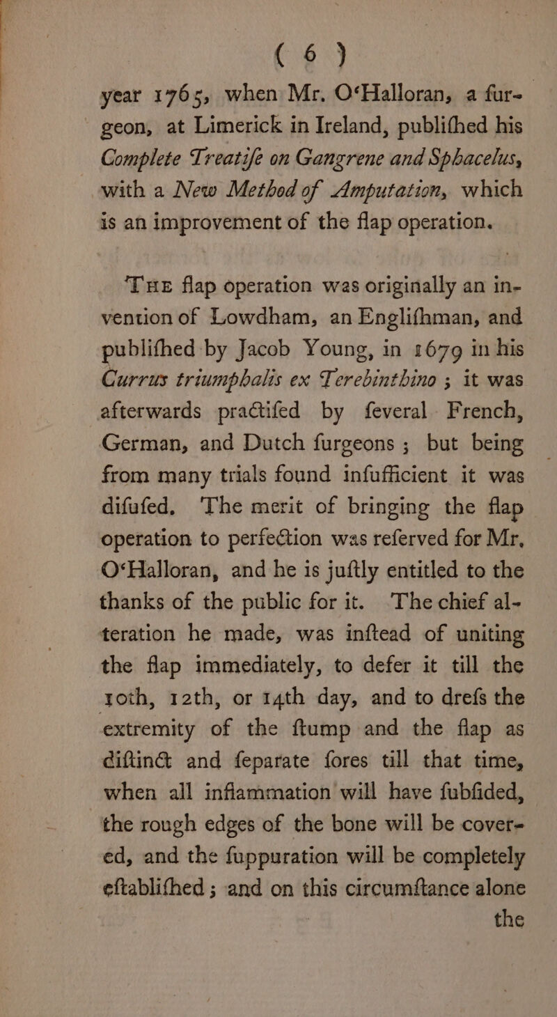 ( §) year 176s, when Mr, O‘Halloran, a fur-_ ~ geon, at Limerick in Ireland, publithed his Complete Treatife on Gangrene and Sphacelus, with a New Method of Amputation, which is an improvement of the flap operation. ‘THE flap operation was originally an in- vention of Lowdham, an Englifhman, and publithed by Jacob Young, in 1679 in his Currus triumpbalis ex Terebinthino ; it was afterwards practifed by feveral French, German, and Dutch furgeons ; but being from many trials found infufficient it was difufed, ‘The merit of bringing the flap operation to perfection was referved for Mr, O‘Halloran, and he is juftly entitled to the thanks of the public for it. ‘The chief al- teration he made, was inftead of uniting the flap immediately, to defer it till the toth, 12th, or 14th day, and to drefs the extremity of the ftump and the flap as ciftina and feparate fores till that time, when all inflammation will have fubfided, “the rough edges of the bone will be cover- ed, and the fuppuration will be completely eftablifhed ; and on this circumftance alone