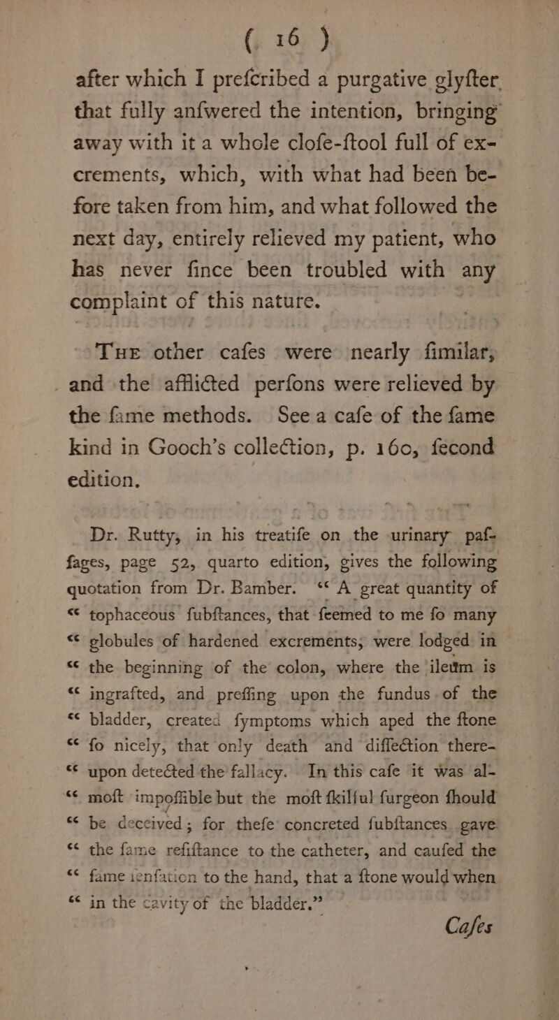 after which I prefcribed a purgative glyfter, that fully anfwered the intention, bringing’ away with it a whole clofe-ftool full of ex- crements, which, with what had been be- fore taken from him, and what followed the next day, entirely relieved my patient, who has never fince been troubled with any complaint of this nature. Tue other cafes were nearly fimilar, _and the afflicted perfons were relieved by the fame methods. Seea cafe of the fame kind in Gooch’s collection, p. 160, fecond edition. Dr. Rutty, in his treatife on the urinary paf- fages, page 52, quarto edition, gives the following quotation from Dr. Bamber. ‘‘ A great quantity of “¢ tophaceous fubftances, that feemed to me fo many &lt;&lt; slobules of hardened excrements, were lodged in — “¢ the beginning of the colon, where the ileum is “¢ ingrafted, and preffing upon the fundus.of the « bladder, created fymptoms which aped the ftone ** fo nicely, that only death and diffeétion there- “¢ upon detected the fallacy. In this cafe it was al- &lt;&lt; moft impoflible but the moft fkilful furgeon fhould S¢ be ceceived; for thefe concreted fubitances gave. “¢ the fame refiftance to the catheter, and caufed the “¢ fame ienfation to the hand, that a {tone would when &lt;&lt; in the cavity of the bladder.” | Cafes