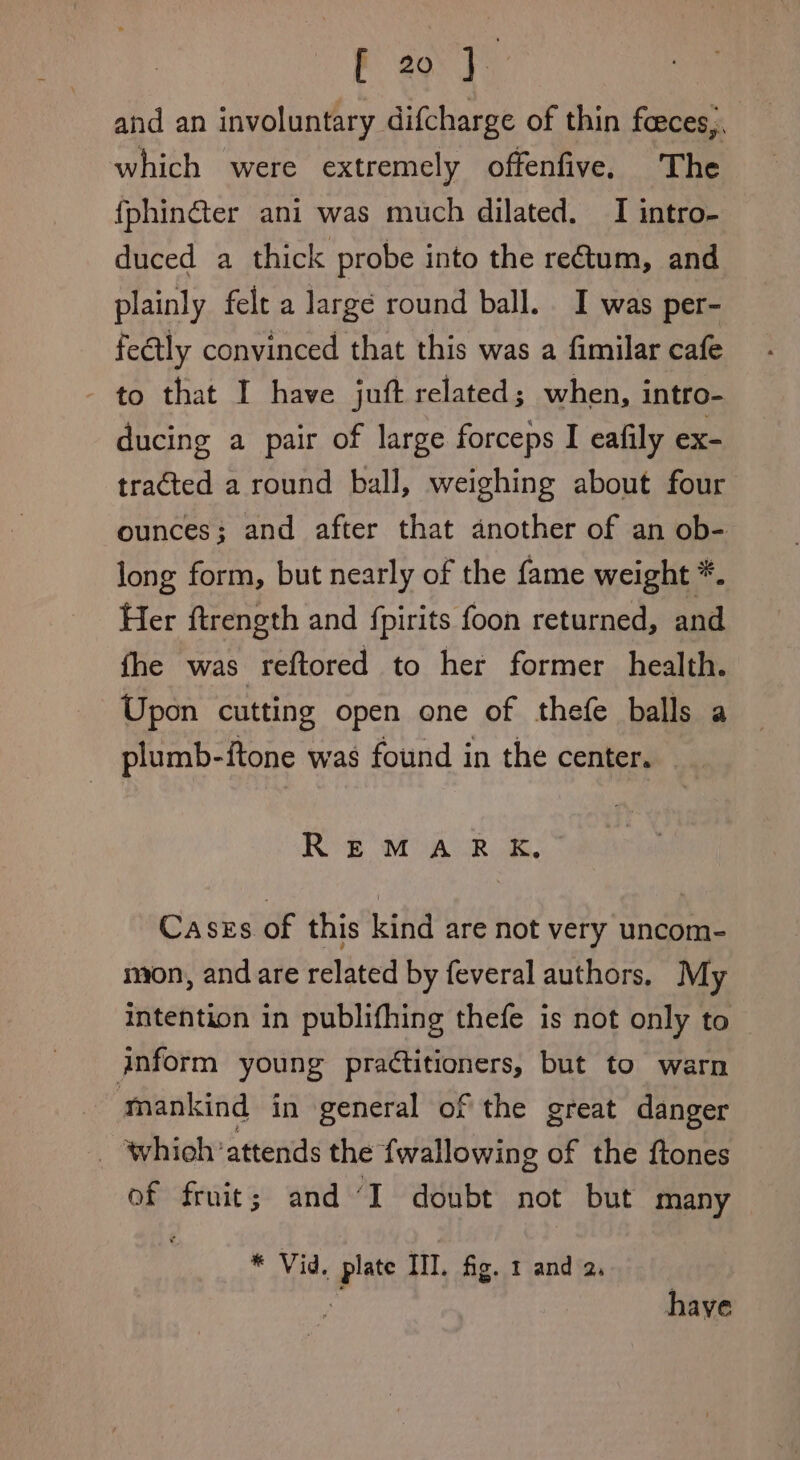 F zo J. and an involuntary difcharge of thin feeces,. which were extremely offenfive, The fphin@er ani was much dilated. I intro- duced a thick probe into the rectum, and plainly felt a largé round ball. I was per- feétly convinced that this was a fimilar cafe - to that I have juft related; when, intro- ducing a pair of large forceps I eafily ex- tracted a round ball, weighing about four ounces; and after that another of an ob- long form, but nearly of the fame weight *. Her ftrength and {pirits foon returned, and fhe was reftored to her former health. Upon cutting open one of thefe balls a plumb-itone was found in the center. Re MAUR Cases of this kind are not very uncom- mon, and are related by feveral authors, My intention in publifhing thefe is not only to anform young practitioners, but to warn mankind in general of the great danger _ whioh attends the {wallowing of the ftones of fruit; and ‘I doubt not but many * Vid. plate III. fig. 1 and 2. a have