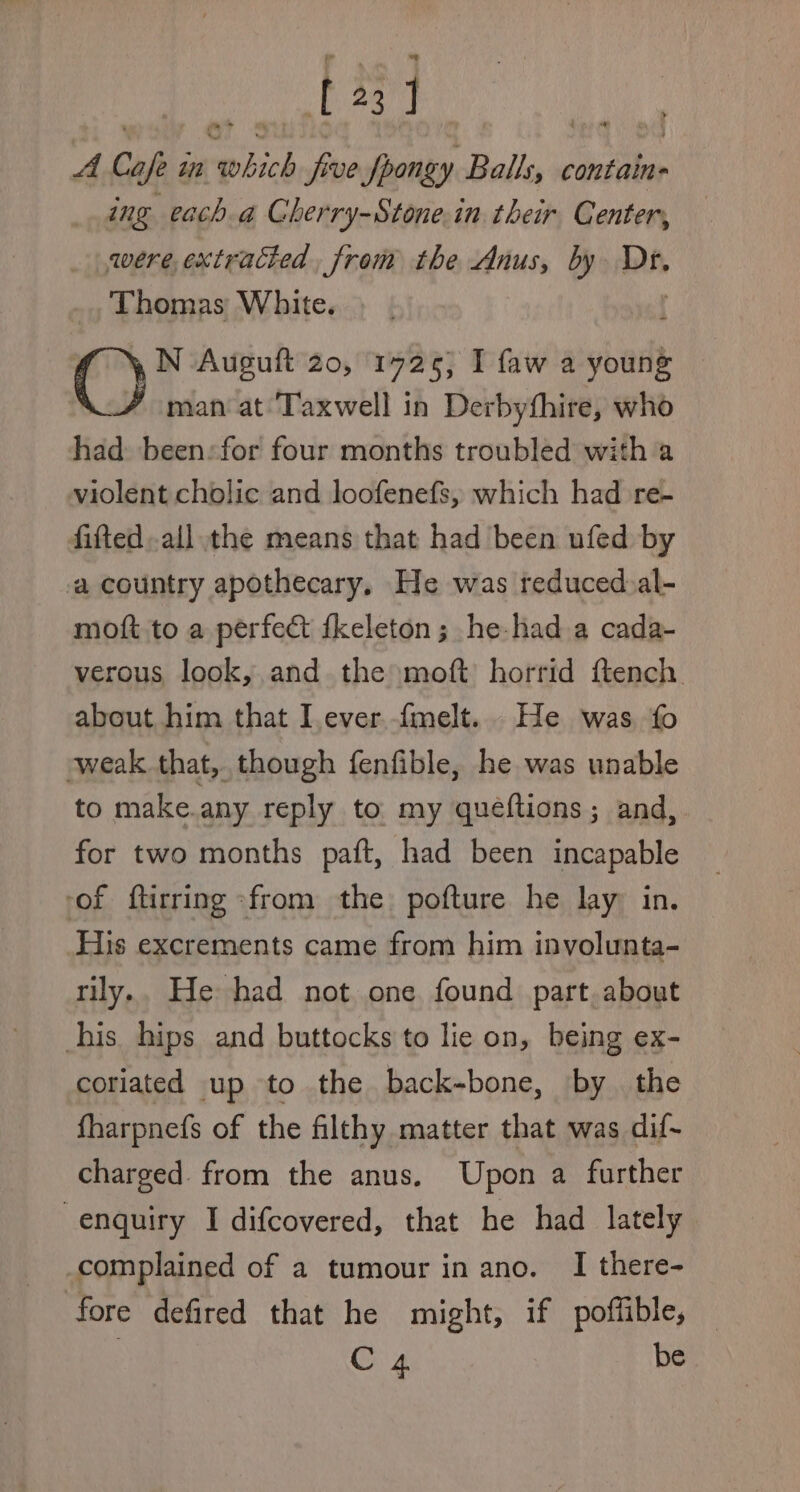 [23] Hy A Cape i in =a five fpongy Ballsy ¢ contain= ing each a Cherry-Stone.in their Center, were, extracted, from the Anus, by Dr, Thomas White. N Auguft 20, 19725; I faw a youne man at ‘Taxwell in Derbythire, who had been:for four months troubled with a violent cholic and loofenefs, which had re- fifted..all the means that had been ufed by a country apothecary. He was reduced:al- moft to a perfect fkeleton ; he-had a cada- verous look, and the moft horrid ftench about him that Iever.fmelt.. He was, fo weak that, though fenfible, he was unable to make.any reply to my quéftions; and, for two months paft, had been incapable of ftirring &gt;from the pofture he lay in. His excrements came from him involunta- rily.. He had not one found part, about his hips and buttocks to lie on, being ex- coriated up to the back-bone, ‘by the fharpnefs of the filthy matter that was dif- charged. from the anus. Upon a further enquiry I difcovered, that he had lately complained of a tumour in ano. I there- fore defired that he might, if poffible, C 4 be