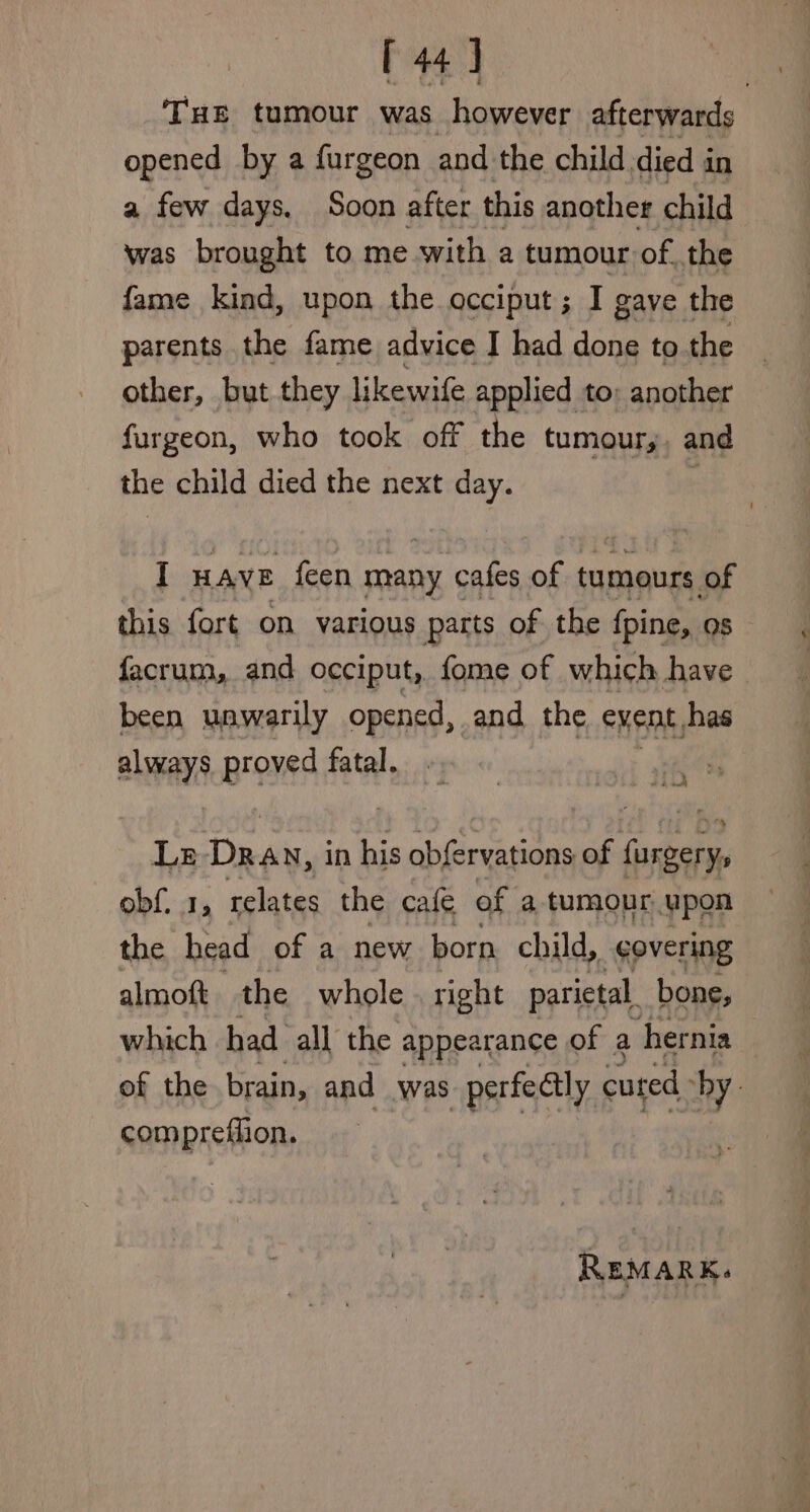 THE tumour was however afterwards opened by a fargeon and the child. died in a few days. Soon after this another child was brought to me with a tumour of. the fame kind, upon the occiput; I gave the parents the fame advice I had done to the other, but they likewife applied to: another furgeon, who took off the tumour,;, and the child died the next day. : I HAVE feen many cafes of tumours of this fort on various parts of the fpine, os facrum, and occiput, fome of which have been unwarily opened, and the eMent, has always proved fatal. rf Ls Tain, in his obfervations of inka obf. 1, relates the cafe of a tumour upon the head of a new born child, covering almoft the whole right parietal. bone, which had all the appearance of a hernia of the. brain, and was perfectly cured hy. compreflion. REMARK.