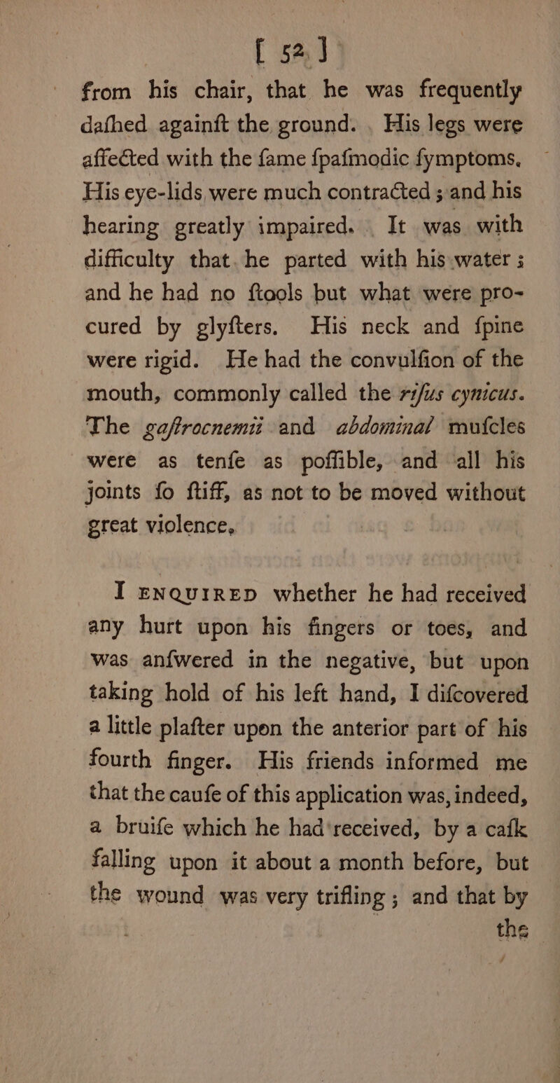 [ 52] from his chair, that he was frequently dafhed againit the ground. . His legs were affected with the fame fpafmodic fymptoms. His eye-lids were much contracted ;.and his hearing greatly impaired. Tt was with difficulty that. he parted with his water ; and he had no ftools but what were pro- cured by glyfters. His neck and {pine were rigid. He had the convulfion of the mouth, commonly called the r1/us cynicus. The gafrocnemit and abdominal mutcles were as tenfe as poffible, and all his joints fo ftiff, as not to be moved without great violence, I enqurrep whether he had received any hurt upon his fingers or toes, and was an{wered in the negative, but upon taking hold of his left hand, I difcovered a little plafter upon the anterior part of his fourth finger. His friends informed me that the caufe of this application was, indeed, a bruife which he had'received, by a cafk falling upon it about a month before, but the wound was very trifling ; and that by the