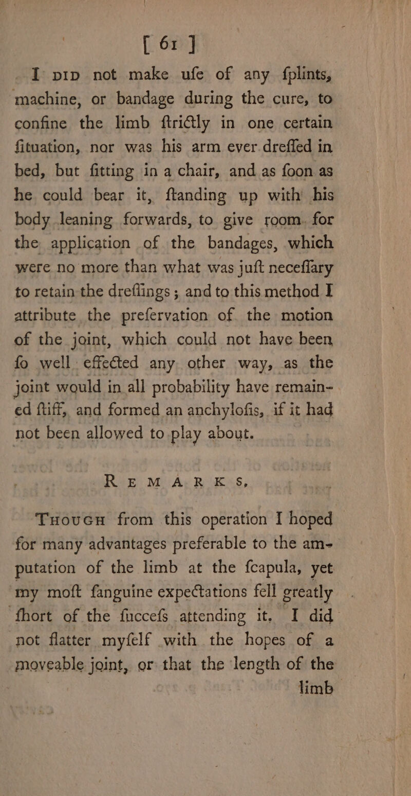 I pip not make ufe of any fplints, machine, or bandage during the cure, to confine the limb ftritly in one certain fituation, nor was his arm ever.dreffed in bed, but fitting in a chair, and as foon as he could bear it, ftanding up with’ his body leaning forwards, to give room. for the application of the bandages, which were no more than what was juft neceflary to retain the dreflings ; and to this method I attribute the prefervation of. the motion of the joint, which could not have been fo well effected any other way, as the joint would in all probability have remain- ed ftiff, and formed an anchylofis, if it had not been allowed to play about. 7 R-E M A: R KS, Tuoven from this operation I hoped for many advantages preferable to the am- putation of the limb at the fcapula, yet my moft fanguine expectations fell greatly ‘fhort of the fuccef attending It. ai did not flatter myfelf with the hopes of a moveable joint, or that the length of the limb —