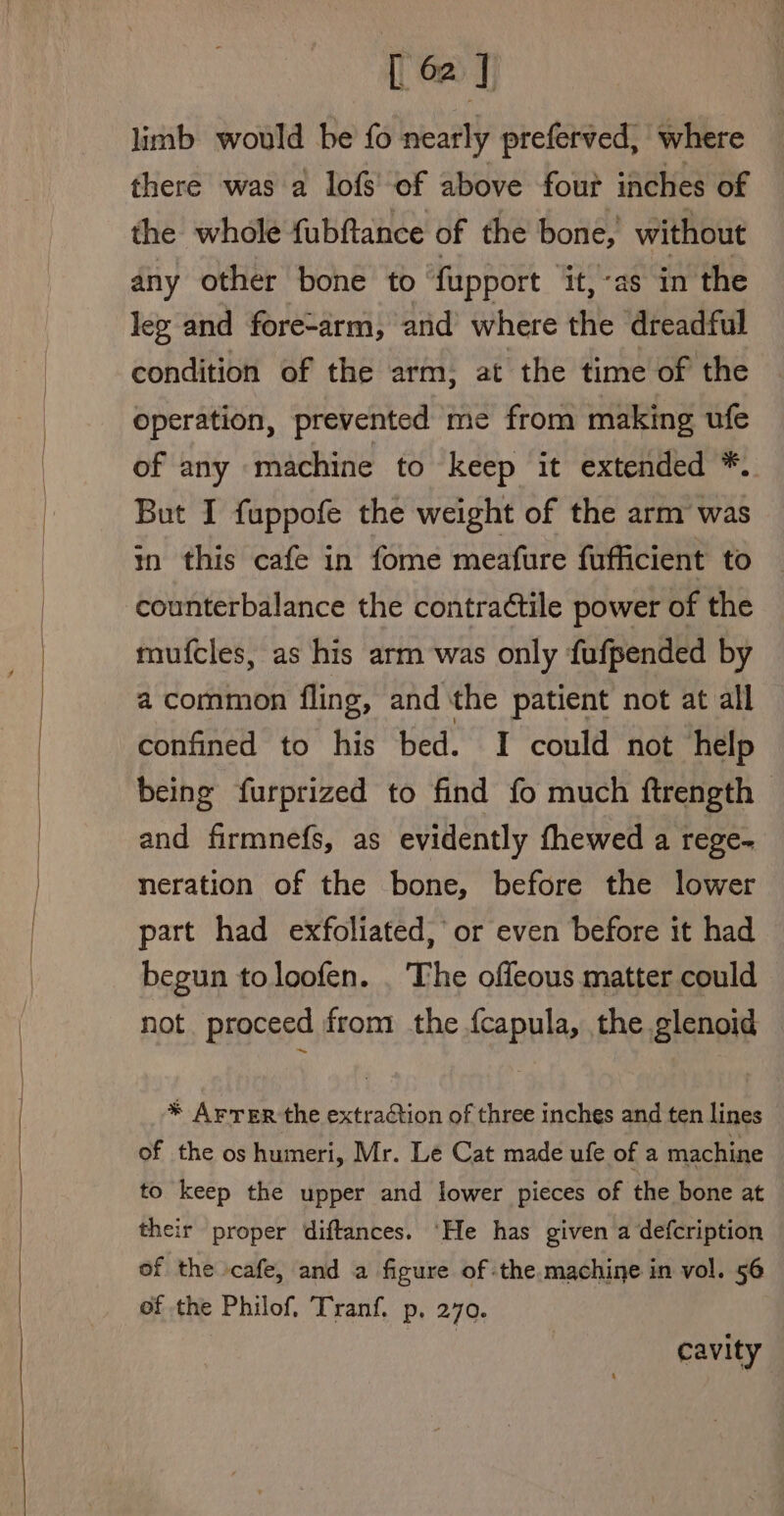 limb would be fo nearly preferved, where there was a lofs of above four inches of the whole fubftance of the bone, without any other bone to fupport it,-as in the leg and fore-arm, and where the dreadful condition of the arm, at the time of the operation, prevented me from making ufe of any machine to keep it extended *. But I fuppofe the weight of the arm was in this cafe in fome meafure fufficient to counterbalance the contractile power of the mufcles, as his arm was only fufpended by a common fling, and the patient not at all confined to his bed. I could not help being furprized to find fo much ftrength - and firmnefs, as evidently fhewed a rege- neration of the bone, before the lower part had exfoliated, or even before it had begun toloofen. . The offeous matter could not proceed from the {capula, the glenoid * Arrer the extraction of three inches and ten lines of the os humeri, Mr. Le Cat made ufe of a machine to keep the upper and lower pieces of the bone at their proper diftances. ‘He has given a defcription of the cafe, and a figure of the machine in vol. 56 of the Philof. Tranf. p, 270. cavity