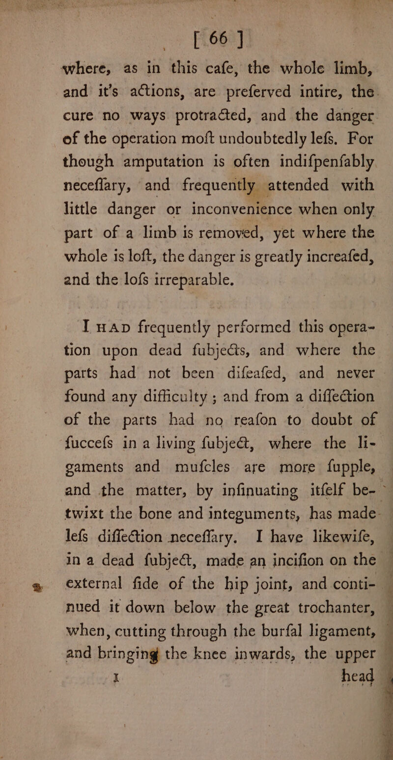 where, as in this cafe, the whole limb, and it’s actions, are preferved intire, the cure no ways protracted, and the danger of the operation moft undoubtedly lefs, For though amputation is often indifpenfably neceflary, and frequently attended with little danger or inconvenience when only part of a limb is removed, yet where the whole is loft, the danger is greatly increafed, and the lofs irreparable. I wap frequently performed this opera- tion upon dead fubjects, and where the found any difficulty ; and from a diffection of the parts had no reafon to doubt of fuccefs in a living fubje@, where the li- gsaments and mufcles are more fupple, lefs diffection neceflary. I have likewife, nued it down below the great trochanter, ; 4 45 and bringing the knee inwards, the upper