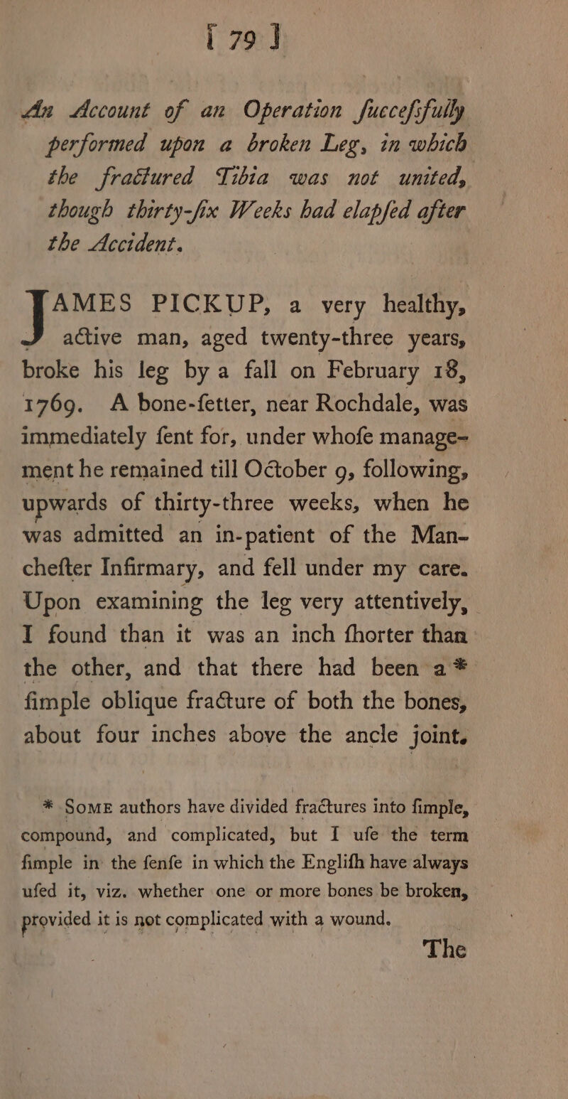 Ain Account of an Operation fuccefsfully performed upon a broken Leg, in which the fractured Tibia was not united, though thirty-fix Weeks bad elapfed after the Accident. AMES PICKUP, a very healthy, J active man, aged twenty-three years, broke his leg by a fall on February 18, 1769. A bone-fetter, near Rochdale, was immediately fent for, under whofe manage- ment he remained till October g, following, upwards of thirty-three weeks, when he was admitted an in-patient of the Man- chefter Infirmary, and fell under my care. Upon examining the leg very attentively, I found than it was an inch fhorter than the other, and that there had been a* fimple oblique fra€ture of both the bones, about four inches above the ancle joint. *® Some authors have divided fraCtures into fimple, compound, and complicated, but I ufe the term fimple in the fenfe in which the Englifh have always ufed it, viz. whether one or more bones be broken, provided it is not complicated with a wound. The