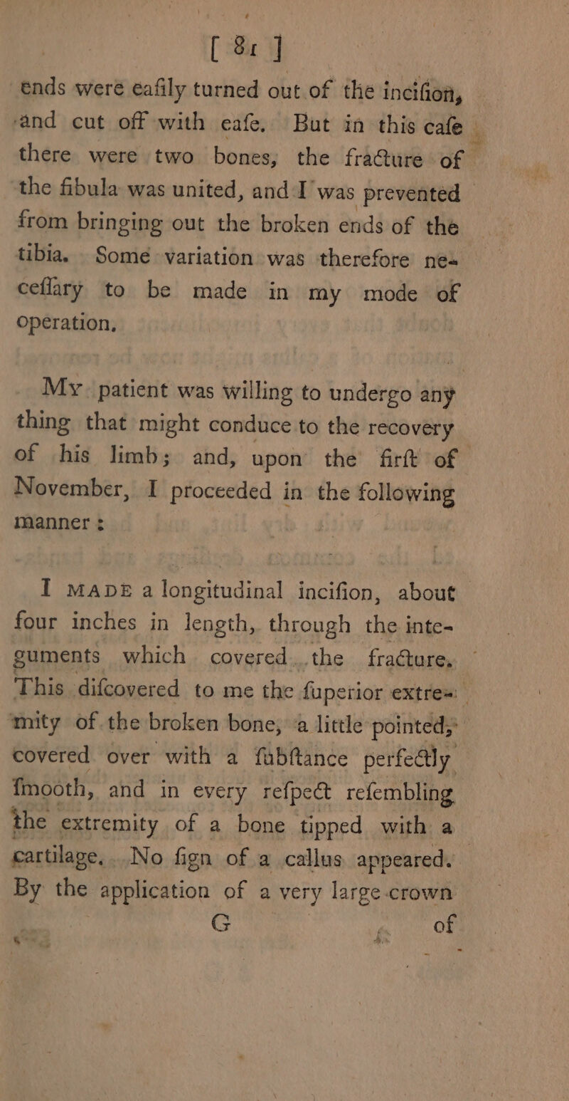 [ 8x J ends were eafily turned out.of the incifion, from bringing out the broken ends of the tibia. Some variation was therefore ne- ceflary to be made in my mode of operation, thing that might conduce to the recovery November, I proceeded in the following manner : four inches in length, through the inte- guments which covered..the fracture, ‘mity of the broken bone, ‘a little pointed,’ covered over with a fabftance perfectly {mooth, and in every refpeét refembling the extremity of a bone tipped with a By the application of a very large crown | Gey nt OM