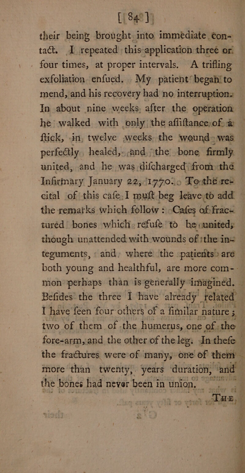 [840] their being brought. into immediate ¢on- tact. I repeated this application three or. four times, at proper intervals. A trifling exfoliation enfued. My patient’ begahito mend, and his recovery had no interruption. In about nine weeks. after the operation he walked with only the affiftance;of. &amp; flick, in, twelve weeks the wound» was perfectly healéd,...and, the’ bone firmly united, and he was difcharged: from thé Infirmary January 22,1770. » Lo thé re- cital of this cafe.I muft beg leave:tb add the remarks which folloty : Cafes of frac turéd bones which. refufe' to be «uniteds though unattended wath wounds of ithe in= teguments, and, where’ the patients» are mon perhaps than is generally imagined. Befides the three 1 have already’ related’ I have feen four others of a fimilar nature 5 3, two of them of, the humerus, one of the the fractures were of many, one of them’ more than twenty). years duration, ‘and the bones had never been in union, Fae