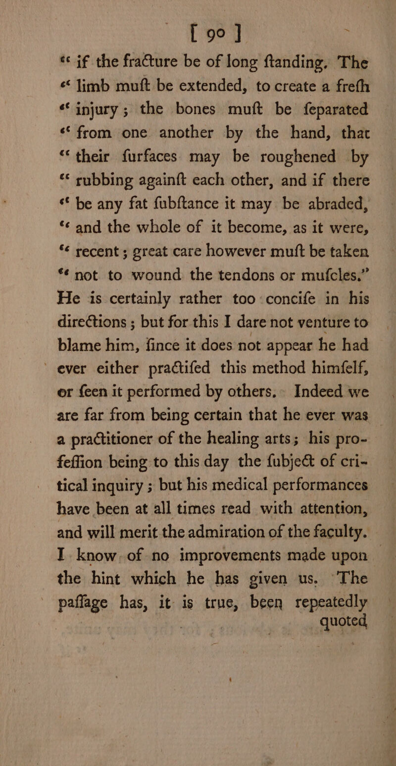 [ 9° ] ** if the fracture be of long ftanding, The « limb muft be extended, to create a freth ‘injury ; the bones muft be feparated ‘‘ from one another by the hand, that “their furfaces may be roughened by ‘* rubbing againft each other, and if there ‘* be any fat fubftance it may be abraded, *¢ and the whole of it become, as it were, “¢ recent ; great care however mutt be taken *¢ not to wound the tendons or mufcles.” He is certainly rather too concife in his directions ; but for this I dare not venture to blame him, fince it does not appear he had ever either pradctifed this method himéfelf, or {een it performed by others. Indeed we are far from being certain that he ever was a practitioner of the healing arts; his pro- feffion being to this day the fubject of cri- tical inquiry ; but his medical performances have been at all times read with attention, and will merit the admiration of the faculty. I. know of no improvements made upon — the hint which he has given us. The paflage has, it is true, been repeatedly | Ae ih