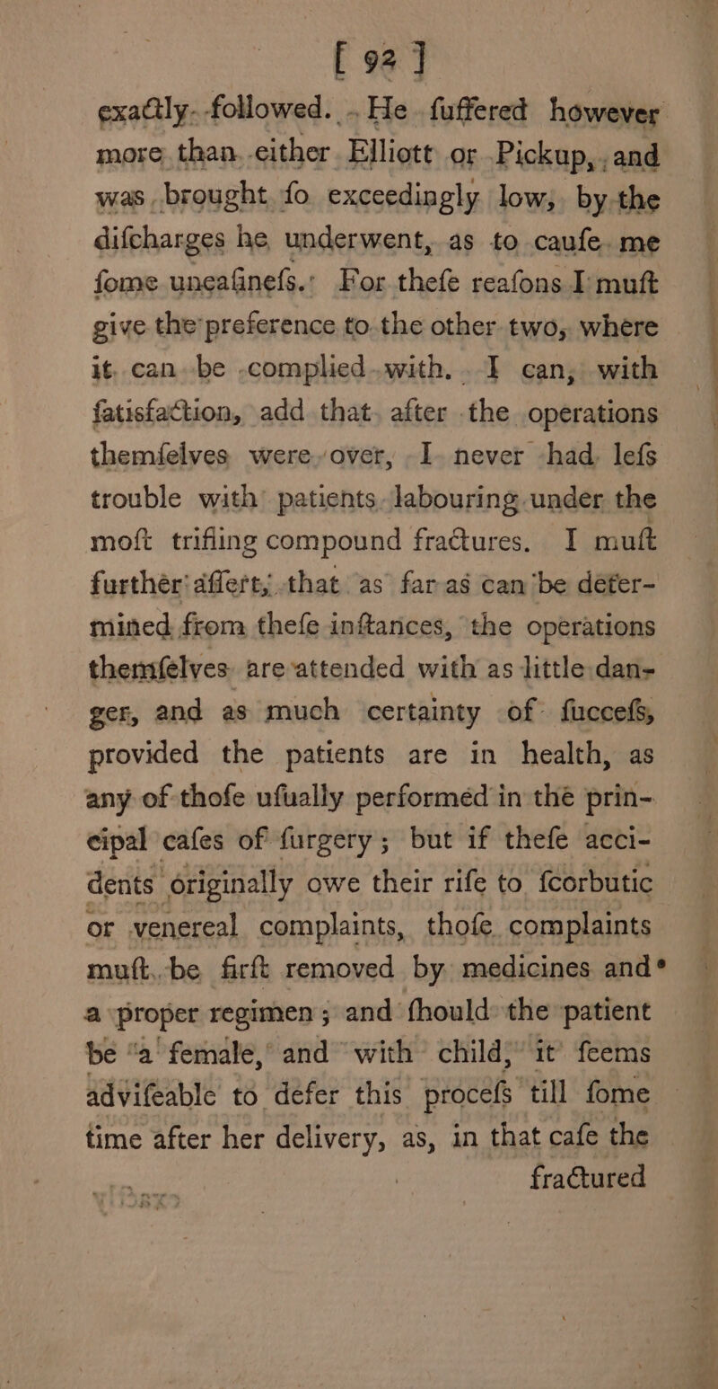 [ 92] exaclly. followed: He fuffered however more. than. sither. Elliott or Pickup, ,and was brought fo exceedingly low, by the difcharges he underwent, as to caufe. me fome uneafinefs.: For thefe reafons I: mutt give the preference to. the other two, where it. can. be .complied..with. . I can, with fatisfaction, add that. after the operations themfelves. were.over, I. never had lefs trouble with patients, labouring under the moft trifling compound fractures. I mutt further dffert,;. that as far as can ‘be défer-~ mined from thefe inftances, the operations themfelves areattended with as little dan- ger, and as much certainty of fuccefs, provided the patients are in health, as any of thofe ufually performed in the prin- cipal cafes of furgery; but if thefe acci- dents originally owe their rife to {corbutic or venereal complaints, thofe_ complaints mutt,be firft removed by. medicines and® a proper regimen; and fhould the ‘patient be “a female,’ and with child; it’ feems time after her delivery, as, in that cafe the fractured ae Tr