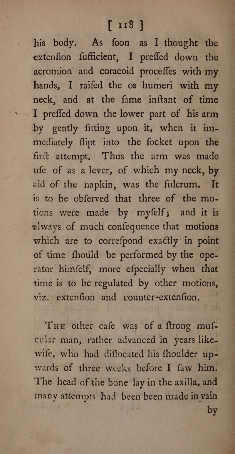 his body. As foon as I thought the extenfion fufficient, I prefled down the acromion and coracoid proceffes with my hands, I raifed the os humeri with my neck, and at the fame inftant of time I prefled down the lower part of his arm by gently fitting upon it, when it im- mediately flipt into the focket upon the firft attempt. Thus the arm was made ufe of as a lever, of which my neck, by aid of the napkin, was the fulcrum. It is to be obferved that three of the mo- ‘always of much confequence that motions which are to correfpond exaétly in point of time fhould be performed by the ope- rator himfelf, more efpecially when that time is to be regulated by other motions, viz. extenfion and counter-extenfion. Tue other cafe was of a ftrong muf- cular man, rather. advanced in years like~ wife, who had diflocated his fhoulder up- wards of three weeks before I faw him. The head of the bone lay in the axilla, and many attempts had been been made in vain by