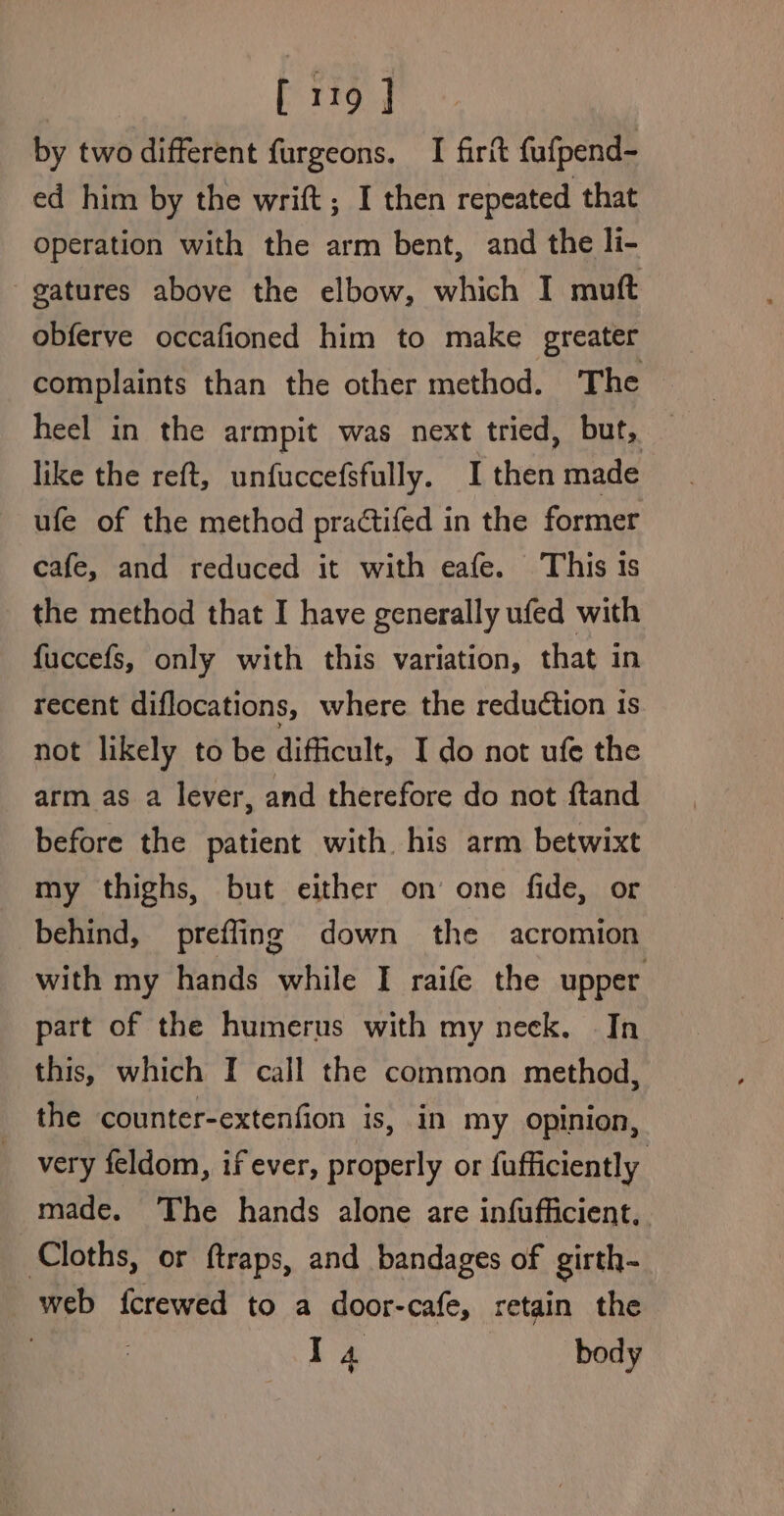 [119 ] by two different furgeons. I firit fafpend- ed him by the wrift ; I then repeated that operation with the arm bent, and the li- gatures above the elbow, which I muft obferve occafioned him to make greater complaints than the other method. The heel in the armpit was next tried, but, like the reft, unfuccefsfully. I then made ufe of the method practifed in the former cafe, and reduced it with eafe. This is the method that I have generally ufed with fuccefs, only with this variation, that in recent diflocations, where the reduction iS not likely to be difficult, I do not ufe the arm as a lever, and therefore do not ftand before the patient with his arm betwixt my thighs, but either on one fide, or behind, prefling down the acromion with my hands while I raife the upper part of the humerus with my neck, In this, which I call the common method, the counter-extenfion is, in my opinion, very feldom, if ever, properly or fufficiently made. The hands alone are infufficient, Cloths, or ftraps, and bandages of girth- web {crewed to a door-cafe, retain the | Ta body 9