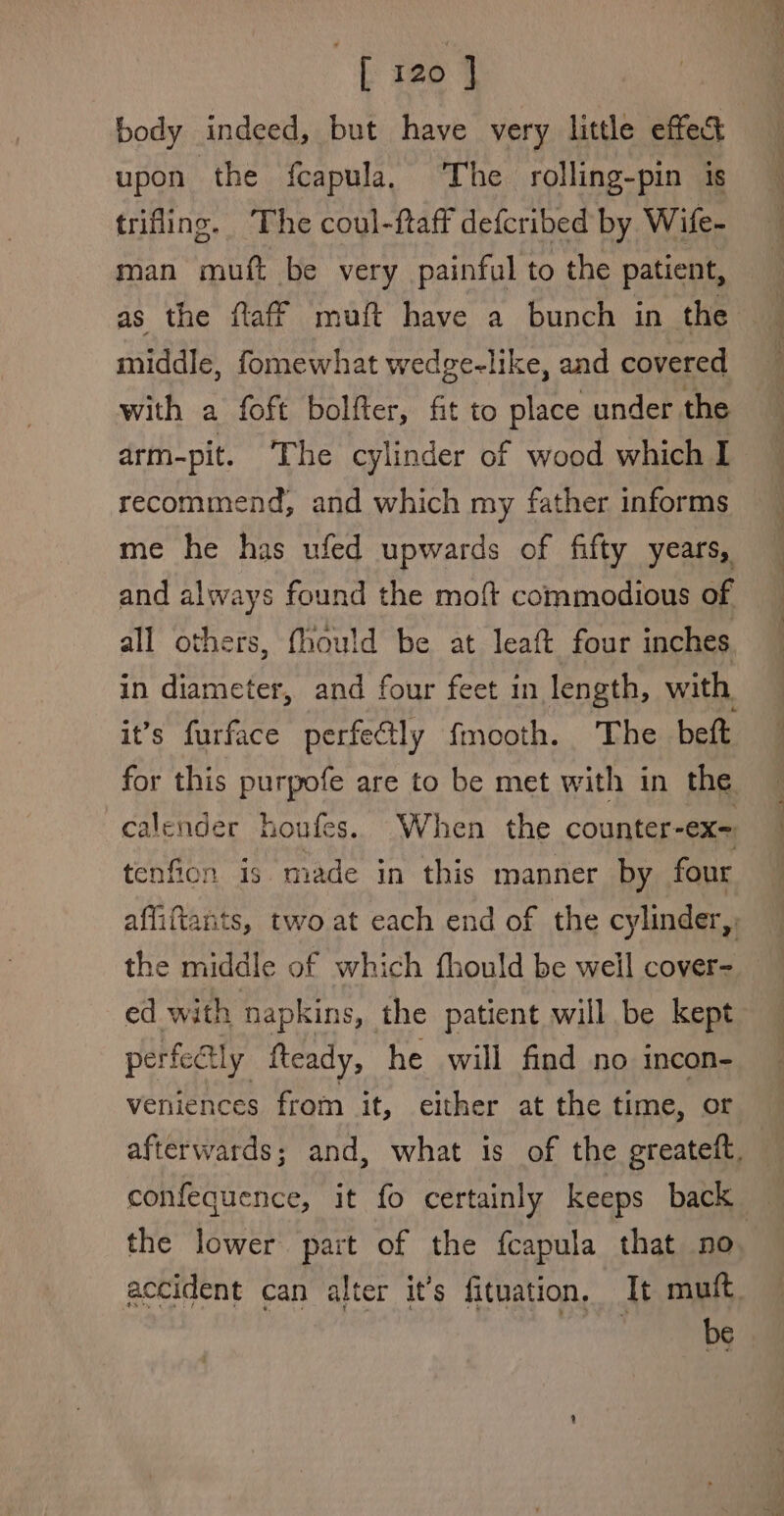 body indeed, but have very little effect upon the fcapula, The rolling-pin is trifling. The coul-ftaff defcribed by Wife- man muft be very painful to the patient, as the ftaff muft have a bunch in the middle, fomewhat wedge-like, and covered with a foft bolfter, fit to place under the arm-pit. The cylinder of wood which I recommend, and which my father informs me he has ufed upwards of fifty years, and always found the moft commodious of all others, fhould be at leaft four inches in diameter, and four feet in length, with it’s furface perfectly fmooth. The beft for this purpofe are to be met with in the calender houfes.. When the counter-ex= tenfion is made in this manner by four affiftants, two at each end of the cylinder, the middle of which fhould be well cover- ed with napkins, the patient will be kept perfe@ly fteady, he will find no incon- veniences from it, either at the time, or afterwards; and, what is of the greateft, confequence, it fo certainly keeps back the lower part of the fcapula that no accident can alter it’s fituation, It muft be